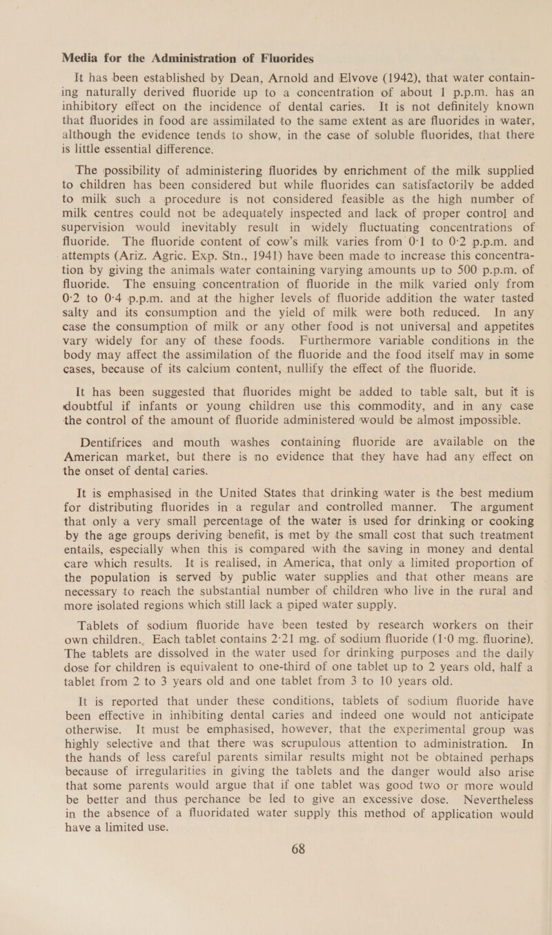 Media for the Administration of Fluorides It has been established by Dean, Arnold and Elvove (1942), that water contain- ing naturally derived fluoride up to a concentration of about 1 p.p.m. has an inhibitory effect on the incidence of dental caries. It is not definitely known that fluorides in food are assimilated to the same extent as are fluorides in water, although the evidence tends to show, in the case of soluble fluorides, that there is little essential difference. The possibility of administering fluorides by enrichment of the milk supplied to children has been considered but while fluorides can satisfactorily be added to milk such a procedure is not considered feasible as the high number of milk centres could not be adequately inspected and lack of proper contro] and supervision would inevitably result in widely fluctuating concentrations of fluoride. The fluoride content of cow’s milk varies from 0:1 to 0:2 p.p.m. and -attempts (Ariz. Agric. Exp. Stn., 1941) have been made to increase this concentra- tion by giving the animals water containing varying amounts up to 500 p.p.m. of fluoride. The ensuing concentration of fluoride in the milk varied only from 0:2 to 0-4 p.p.m. and at the higher levels of fluoride addition the water tasted salty and its consumption and the yield of milk were both reduced. In any case the consumption of milk or any other food is not universal and appetites vary widely for any of these foods. Furthermore variable conditions in the body may affect the assimilation of the fluoride and the food itself may in some cases, because of its calcium content, nullify the effect of the fluoride. It has been suggested that fluorides might be added to table salt, but if is doubtful if infants or young children use this commodity, and in any case the control of the amount of fluoride administered would be almost impossible. Dentifrices and mouth washes containing fluoride are available on the American market, but there is no evidence that they have had any effect on the onset of dental] caries. It is emphasised in the United States that drinking water is the best medium for distributing fluorides in a regular and controlled manner. The argument that only a very small percentage of the water is used for drinking or cooking by the age groups deriving benefit, is met by the small cost that such treatment entails, especially when this is compared with the saving in money and dental care which results. It is realised, in America, that only a limited proportion of the population is served by public water supplies and that other means are necessary to reach the substantial number of children who live in the rural and more isolated regions which still lack a piped water supply. Tablets of sodium fluoride have been tested by research workers on their own children., Each tablet contains 2:21 mg. of sodium fluoride (1:0 mg. fluorine). The tablets are dissolved in the water used for drinking purposes and the daily dose for children is equivalent to one-third of one tablet up to 2 years old, half a tablet from 2 to 3 years old and one tablet from 3 to 10 years old. It is reported that under these conditions, tablets of sodium fluoride have been effective in inhibiting dental caries and indeed one would not anticipate otherwise. It must be emphasised, however, that the experimental group was highly selective and that there was scrupulous attention to administration. In the hands of less careful parents similar results might not be obtained perhaps because of irregularities in giving the tablets and the danger would also arise that some parents would argue that if one tablet was good two or more would be better and thus perchance be led to give an excessive dose. Nevertheless in the absence of a fluoridated water supply this method of application would have a limited use.