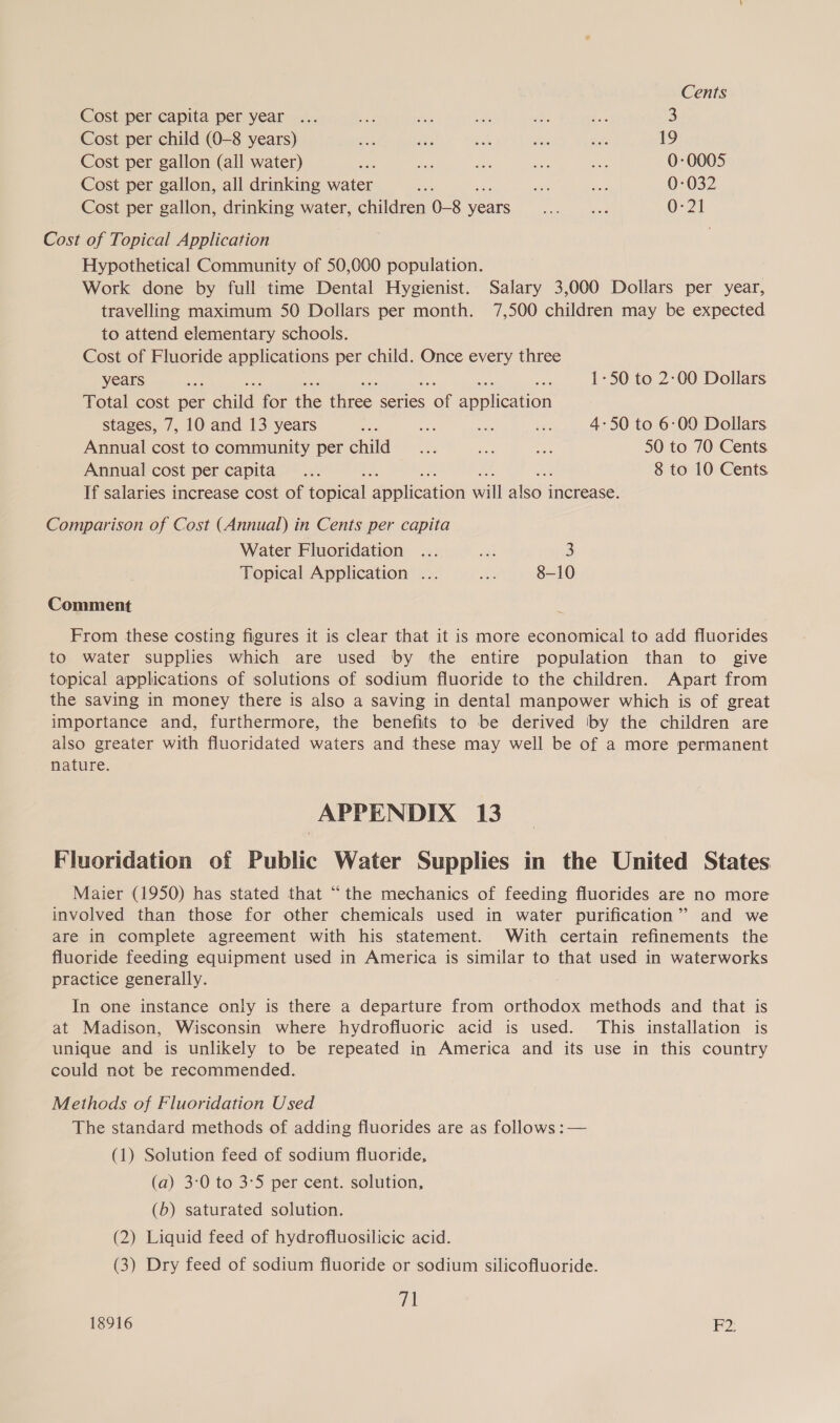 Cents Cost per capita per year ... = mv = at es 3 Cost per child (0-8 years) we ahs sats be &lt;9. 19 Cost per gallon (all water) aes a ay a mas 0-0005 Cost per gallon, all drinking water 7 Loe =o 0-032 Cost per gallon, drinking water, children 0-8 ae a eeueg fas3 0-21 Cost of Topical Application Hypothetical Community of 50,000 population. Work done by full time Dental Hygienist. Salary 3,000 Dollars per year, travelling maximum 50 Dollars per month. 7,500 children may be expected to attend elementary schools. Cost of Fluoride applications per child. Once every three years ae ; nae 1-50 to 2:00 Dollars Total cost per nid re the Ties. series ool aaplicion stages, 7, 10 and 13 years Bs di a ie 4-50 to 6:00 Dollars Annual cost to community per child _... 8 re 50 to 70 Cents. Annual cost per capita... : 8 to 10 Cents If salaries increase cost of iopieal pplication ui alison increase. Comparison of Cost (Annual) in Cents per capita Water Fluoridation ... eo 3 Topical Application ... ae 8-10 Comment From these costing figures it is clear that it is more economical to add fluorides to water supplies which are used by the entire population than to give topical applications of solutions of sodium fluoride to the children. Apart from the saving in money there is also a saving in dental manpower which is of great importance and, furthermore, the benefits to be derived ‘by the children are also greater with fluoridated waters and these may well be of a more permanent nature. APPENDIX 13 Fluoridation of Public Water Supplies in the United States Maier (1950) has stated that “the mechanics of feeding fluorides are no more involved than those for other chemicals used in water purification” and we are in complete agreement with his statement. With certain refinements the fluoride feeding equipment used in America is similar to that used in waterworks practice generally. In one instance only is there a departure from orthodox methods and that is at Madison, Wisconsin where hydrofluoric acid is used. This installation is unique and is unlikely to be repeated in America and its use in this country could not be recommended. Methods of Fluoridation Used The standard methods of adding fluorides are as follows :— (1) Solution feed of sodium fluoride, (a) 3:0 to 3°5 per cent. solution, (b) saturated solution. (2) Liquid feed of hydrofluosilicic acid. (3) Dry feed of sodium fluoride or sodium silicofluoride. vi 18916 2