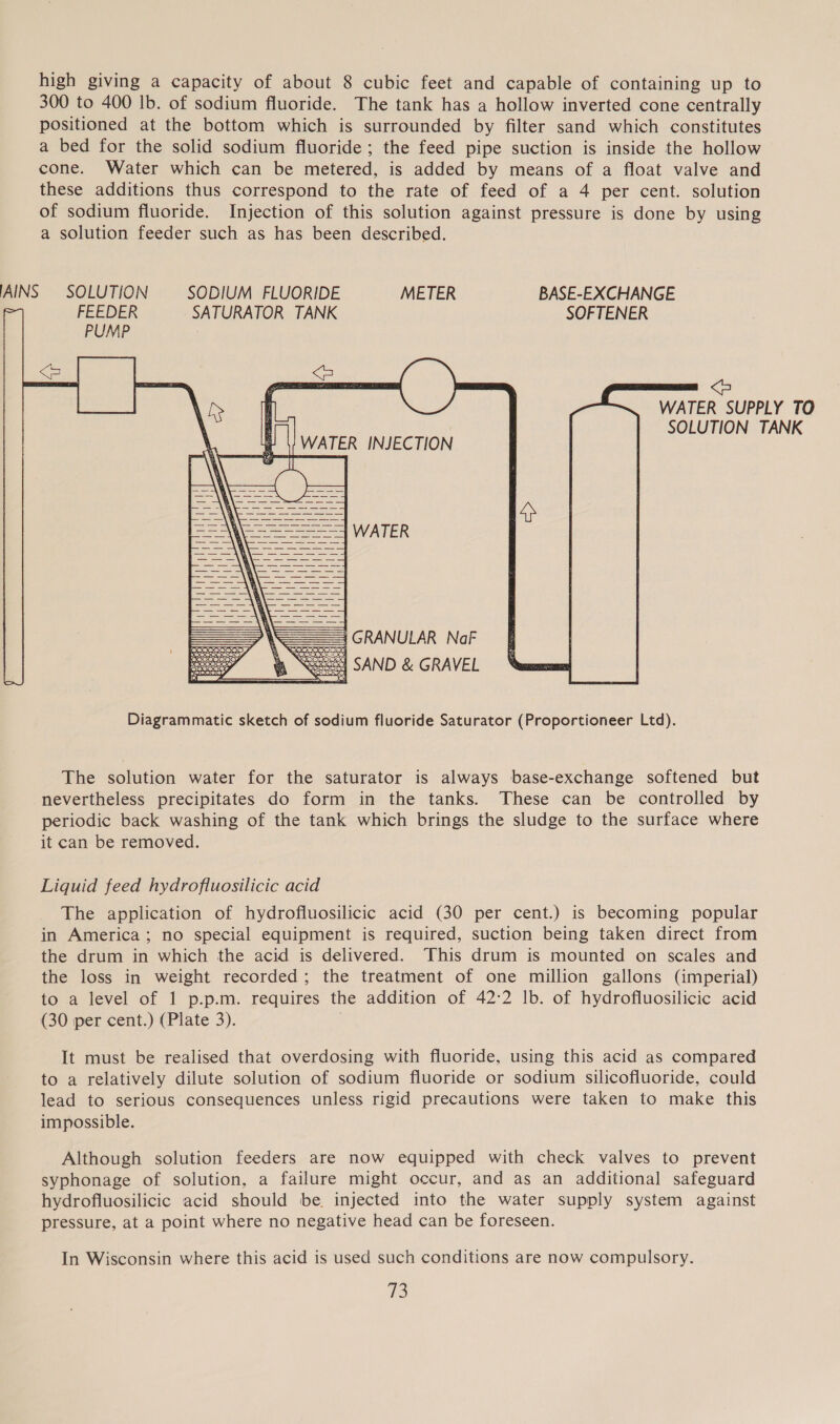 high giving a capacity of about 8 cubic feet and capable of containing up to 300 to 400 lb. of sodium fluoride. The tank has a hollow inverted cone centrally positioned at the bottom which is surrounded by filter sand which constitutes a bed for the solid sodium fluoride; the feed pipe suction is inside the hollow cone. Water which can be metered, is added by means of a float valve and these additions thus correspond to the rate of feed of a 4 per cent. solution of sodium fluoride. Injection of this solution against pressure is done by using a solution feeder such as has been described. AINS SOLUTION SODIUM FLUORIDE METER BASE-EXCHANGE - FEEDER SATURATOR TANK SOFTENER PUMP &lt;b we Oe vere &lt; WATER SUPPLY TO oh SOLUTION TANK | WATER INJECTION    WATER            5 GRANULAR NaF  CS SAND &amp; GRAVEL Diagrammatic sketch of sodium fluoride Saturator (Proportioneer Ltd). The solution water for the saturator is always base-exchange softened but nevertheless precipitates do form in the tanks. These can be controlled by periodic back washing of the tank which brings the sludge to the surface where it can be removed. Liquid feed hydrofluosilicic acid The application of hydrofluosilicic acid (30 per cent.) is becoming popular in America; no special equipment is required, suction being taken direct from the drum in which the acid is delivered. This drum is mounted on scales and the loss in weight recorded; the treatment of one million gallons (imperial) to a level of 1 p.p.m. requires the addition of 42:2 lb. of hydrofluosilicic acid (30 per cent.) (Plate 3). It must be realised that overdosing with fluoride, using this acid as compared to a relatively dilute solution of sodium fluoride or sodium silicofluoride, could lead to serious consequences unless rigid precautions were taken to make this impossible. Although solution feeders are now equipped with check valves to prevent syphonage of solution, a failure might occur, and as an additional safeguard hydrofluosilicic acid should be. injected into the water supply system against pressure, at a point where no negative head can be foreseen. In Wisconsin where this acid is used such conditions are now compulsory.