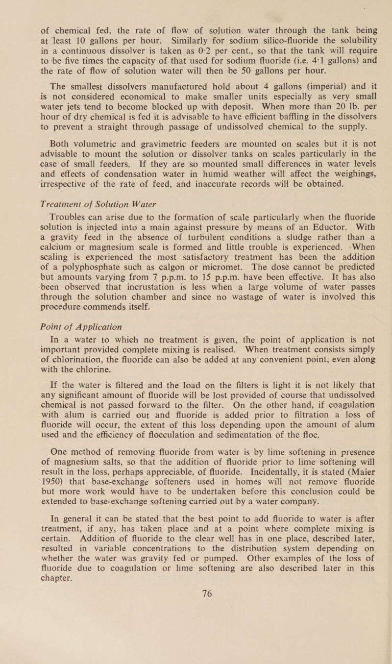 of chemical fed, the rate of flow of solution water through the tank being at least 10 gallons per hour. Similarly for sodium silico-fluoride the solubility in a continuous dissolver is taken as 0:2 per cent., so that the tank will require to be five times the capacity of that used for sodium fluoride (i.e. 4:1 gallons) and the rate of flow of solution water will then be 50 gallons per hour. The smallest dissolvers manufactured hold about 4 gallons (imperial) and it is not considered economical to make smaller units especially as very small water jets tend to become blocked up with deposit. When more than 20 lb. per hour of dry chemical is fed it is advisable to have efficient baffling in the dissolvers to prevent a straight through passage of undissolved chemical to the supply. Both volumetric and gravimetric feeders are mounted on scales but it is not advisable to mount the solution or dissolver tanks on scales particularly in the case of small feeders. If they are so mounted small differences in water levels and effects of condensation water in humid weather will affect the weighings, irrespective of the rate of feed, and inaccurate records will be obtained. Treatment of Solution Water Troubles can arise due to the formation of scale particularly when the fluoride solution is injected into a main against pressure by means of an Eductor. With a gravity feed in the absence of turbulent conditions a sludge rather than a calcium or magnesium scale is formed and little trouble is experienced. -When scaling is experienced the most satisfactory treatment has been the addition of a polyphosphate such as calgon or micromet. The dose cannot be predicted but amounts varying from 7 p.p.m. to 15 p.p.m. have been effective. It has also been observed that incrustation is less when a large volume of water passes through the solution chamber and since no wastage of water is involved this procedure commends itself. Point of Application In a water to which no treatment is given, the point of application is not important provided complete mixing is realised. When treatment consists simply of chlorination, the fluoride can also be added at any convenient point, even along with the chlorine. If the water is filtered and the load on the filters is light it is not likely that any significant amount of fluoride will be lost provided of course that undissolved chemical is not passed forward to the filter. On the other hand, if coagulation with alum is carried out and fluoride is added prior to filtration a loss of fluoride will occur, the extent of this loss depending upon the amount of alum used and the efficiency of flocculation and sedimentation of the floc. One method of removing fluoride from water is by lime softening in presence of magnesium salts, so that the addition of fluoride prior to lime softening will result in the loss, perhaps appreciable, of fluoride. Incidentally, it is stated (Maier 1950) that base-exchange softeners used in homes will not remove fluoride but more work would have to be undertaken before this conclusion could be extended to base-exchange softening carried out by a water company. In general it can be stated that the best point to add fluoride to water is after treatment, if any, has taken place and at a point where complete mixing is certain. Addition of fluoride to the clear well has in one place, described later, resulted in variable concentrations to the distribution system depending on whether the water was gravity fed or pumped. Other examples of the loss of fluoride due to coagulation or lime softening are also described later in this chapter.