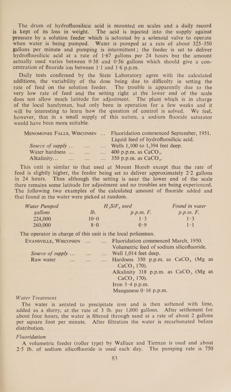 The drum of hydrofluosilicic acid is mounted on scales and a daily record is kept of its loss in weight. The acid is injected into the supply against pressure by a solution feeder which is actuated by a solenoid valve to operate when water is being pumped. Water is pumped at a rate of about 325-350 gallons per minute and pumping is intermittent; the feeder is set to deliver hydrofluosilicic acid at a rate of 1°67 gallons per 24 hours but the amount actually used varies between 0°38 and 0°56 gallons which should give a con- centration of fluoride ion between 1-1 and 1:6 p.p.m. Daily tests confirmed by the State Laboratory agree with the calculated additions, the variability of the dose being due to difficulty in setting the rate of feed on the solution feeder. The trouble is apparently due to the very low rate of feed and the setting right at the lower end of the scale does not allow much latitude for adjustment. The plant which is in charge of the local handyman, had only been in operation for a few weeks and it will be interesting to learn how the question of control is solved. We feel. however, that in a small supply of this nature, a sodium fluoride saturator would have been more suitable. MENOMONEE FALLS, WISCONSIN ... Fluoridation commenced September, 1951. Liquid feed of hydrofluosilicic acid. Source of supply ... ae ... Wells 1,100 to 1,394 feet deep. Water hardness ... ae ... 400 p.p.m. as CaCO. Alkalinity... ae sa ... 350 p.p.m. as CaCO,. This unit is similar to that used at Mount Horeb except that the rate of feed is slightly higher, the feeder being set to deliver approximately 2°2 gallons in 24 hours. Thus although the setting is near the lower end of the scale there remains some latitude for adjustment and no troubles are being experienced. The following two examples of the calculated amount of fluoride added and that found in the water were picked at random. Water Pumped HSiF , used Found in water gallons lb. p.p.m. F. p.p.m. F. 224,000 10-0 yee ak lg 260,000 8:0 0-9 ta The operator in charge of this unit is the local policeman. EVANSVILLE, WISCONSIN ... .... Fluoridation commenced March, 1950. | Volumetric feed of sodium silicofluoride. Source of supply ... is ... Well 1,014 feet deep. Raw water ve, A ... Hardness 350 p.p.m. as CaCO, (Mg as CaCO, 170). Alkalinity 318 p.p.m. as CaCO, (Mg as CaCO, 170). Iron 3-4 p.p.m. Manganese 0-16 p.p.m. Water Treatment The water is aerated to precipitate iron and is then softened with lime, added as a slurry, at the rate of 3 lb. per 1,000 gallons. After settlement for about four hours, the water is filtered through sand at a rate of about 2 gallons per square foot per minute. After filtration the water is recarbonated before distribution. Fluoridation A volumetric feeder (roller type) by Wallace and Tiernan is used and about 2:5 lb. of sodium silicofluoride is used each day. The pumping rate is 750