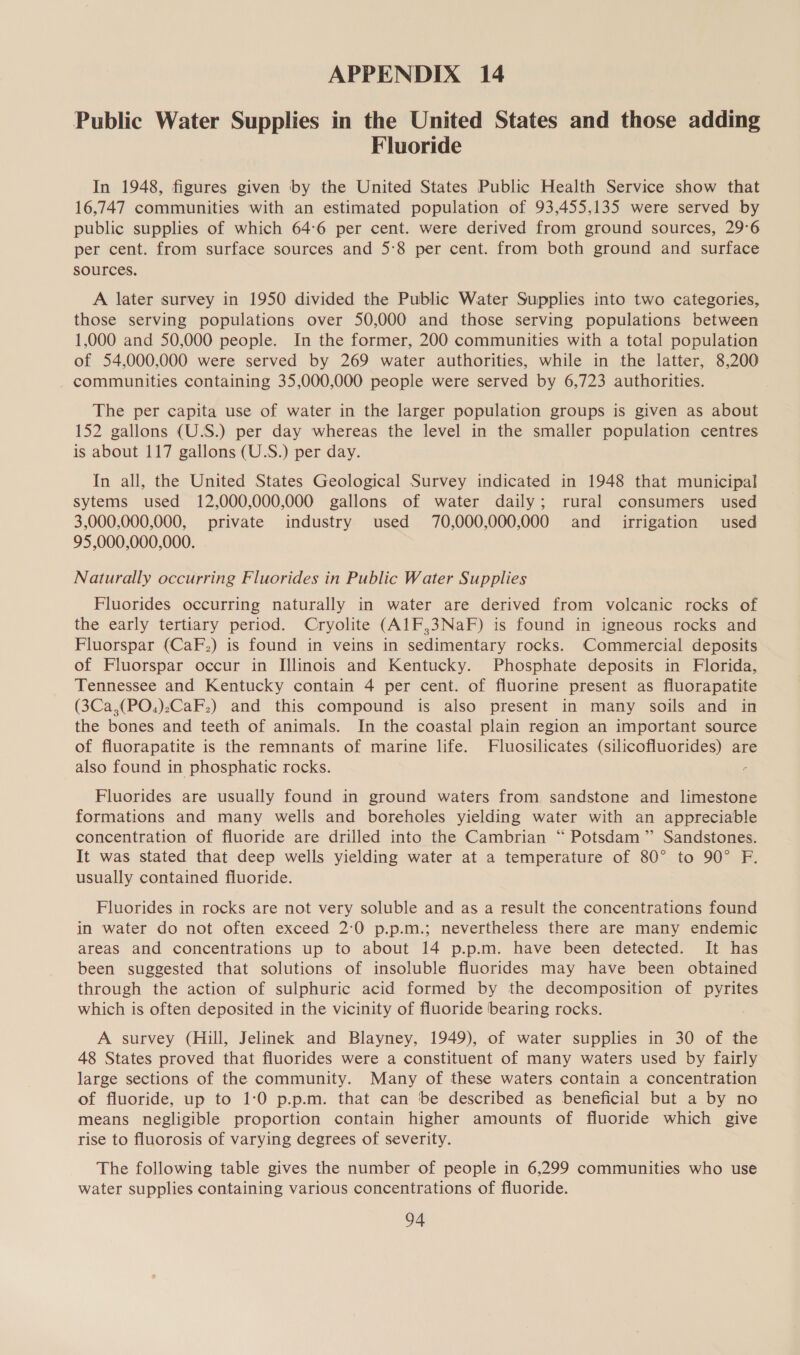 APPENDIX 14 Public Water Supplies in the United States and those adding Fluoride In 1948, figures given by the United States Public Health Service show that 16,747 communities with an estimated population of 93,455,135 were served by public supplies of which 64:6 per cent. were derived from ground sources, 29°6 per cent. from surface sources and 5:8 per cent. from both ground and surface sources. A later survey in 1950 divided the Public Water Supplies into two categories, those serving populations over 50,000 and those serving populations between 1,000 and 50,000 people. In the former, 200 communities with a total population of 54,000,000 were served by 269 water authorities, while in the latter, 8,200 communities containing 35,000,000 people were served by 6,723 authorities. The per capita use of water in the larger population groups is given as about 152 gallons (U.S.) per day whereas the level in the smaller population centres is about 117 gallons (U.S.) per day. In all, the United States Geological Survey indicated in 1948 that municipal sytems used 12,000,000,000 gallons of water daily; rural consumers used 3,000,000,000, private industry used 70,000,000,000 and irrigation used 95,000,000,000. Naturally occurring Fluorides in Public Water Supplies Fluorides occurring naturally in water are derived from volcanic rocks of the early tertiary period. Cryolite (A1F,3NaF) is found in igneous rocks and Fluorspar (CaF.) is found in veins in sedimentary rocks. Commercial deposits of Fluorspar occur in Illinois and Kentucky. Phosphate deposits in Florida, Tennessee and Kentucky contain 4 per cent. of fluorine present as fluorapatite (3Ca,(PO.)-CaF.) and this compound is also present in many soils and in the bones and teeth of animals. In the coastal plain region an important source of fluorapatite is the remnants of marine life. Fluosilicates (silicofluorides) are also found in phosphatic rocks. Fluorides are usually found in ground waters from sandstone and limestone formations and many wells and boreholes yielding water with an appreciable concentration of fluoride are drilled into the Cambrian “ Potsdam” Sandstones. It was stated that deep wells yielding water at a temperature of 80° to 90° F. usually contained fluoride. Fluorides in rocks are not very soluble and as a result the concentrations found in water do not often exceed 2:0 p.p.m.; nevertheless there are many endemic areas and concentrations up to about 14 p.p.m. have been detected. It has been suggested that solutions of insoluble fluorides may have been obtained through the action of sulphuric acid formed by the decomposition of pyrites which is often deposited in the vicinity of fluoride bearing rocks. A survey (Hill, Jelinek and Blayney, 1949), of water supplies in 30 of the 48 States proved that fluorides were a constituent of many waters used by fairly large sections of the community. Many of these waters contain a concentration of fluoride, up to 1:0 p.p.m. that can be described as beneficial but a by no means negligible proportion contain higher amounts of fluoride which give rise to fluorosis of varying degrees of severity. The following table gives the number of people in 6,299 communities who use water supplies containing various concentrations of fluoride.