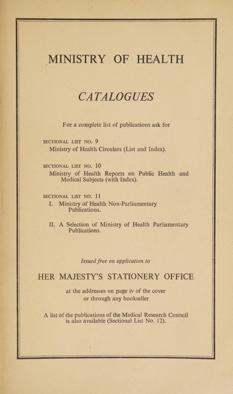 : CATALOGUES — For a complete list of publications ask for SECTIONAL LIST NO. 9 Ministry of Health Circulars (List and Index). SECTIONAL LIST NO. 10 Ministry of Health Reports on Public Health and _ Medical Subjects (with Index). SECTIONAL LIST NO. 11 I. Ministry of Health Non-Parliamentary Publications. II. A Selection of Ministry of Health Parliamentary Publications. Issued free on application to HER MAJESTY’S STATIONERY OFFICE or through any bookseller A list of the publications of the Medical Research Council is also available (Sectional List No. 12). 