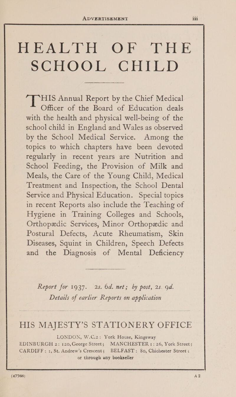 Peed Pil OR “Pk SCHOOL CHILD bee Annual Report by the Chief Medical Officer of the Board of Education deals with the health and physical well-being of the school child in England and Wales as observed by the School Medical Service. Among the topics to which chapters have been devoted regularly in recent years are Nutrition and School Feeding, the Provision of Milk and Meals, the Care of the Young Child, Medical Treatment and Inspection, the School Dental Service and Physical Education. Special topics in recent Reports also include the Teaching of Hygiene in Training Colleges and Schools, Orthopedic Services, Minor Orthopedic and Postural Defects, Acute Rheumatism, Skin Diseases, Squint in Children, Speech Defects and the Diagnosis of Mental Deficiency Report for 1937. 2s. Od. net; by post, 25. od. Details of earlier Reports on application Mis vinjESLY &gt; STATIONERY OFFICE LONDON, W.C.2: York House, Kingsway EDINBURGH 2: 120, George Street; MANCHESTER 1: 26, York Street; CARDIFF: 1, St. Andrew’s Crescent; BELFAST: 80, Chichester Street ; or through any bookseller (47768)