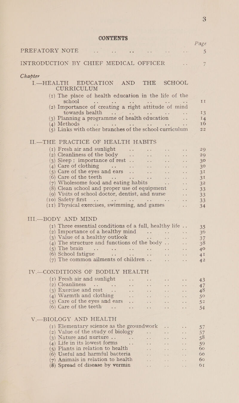 Ss) CONTENTS Page PREFATORY NOTE eal as ws = - ie 5 INTRODUCTION BY CHIEF MEDICAL OFFICER Be Gi Chapter I—HEALTH EDUCATION AND THE SCHOOL CURRICULUM (1) The place of health education in the life of the school me II (2) Importance of creating a right attitude of mind towards health .. 13 (3) Planning a programme of health education a 14 (4) Methods es 16 (5) Links with other branches of the school oie oui 22 IIl.—THE PRACTICE OF HEALTH HABITS (1) Fresh air and sunlight si se Be 3 2 (2) Cleanliness of the body a ne ii a 29 (3) Sleep : importance of rest .. tp ue a 30 (4) Care of clothing ie he a A ee 30 (5) Care of the eyes and ears .. ee ee de 31 (6) Care ofthe teeth .. 3 di me ai 7) Wholesome food and eating habits As Ss 32 (8) Clean school and proper use of equipment a 33 (9) Visits of school doctor, dentist, and nurse ae ae (toy Satety fist” _x. ; ; oe 33 (11) Physical exercises, swimming, and games ue 34 III—BODY AND MIND (1) Three essential conditions of a full, healthy life .. 35 (2) Importance of a healthy mind tt — Bh 36 (3) Value of a healthy outlook ; a: as a7 (4) The structure and functions of the body if a 38 (5) The brain 48 che ae oi nS. 3 40 (6) School fatigue 3 7 ee 41 (7) The common ailments of children a5 es ie 42 IV.—~CONDITIONS OF BODILY HEALTH (1) Fresh air and ee ae i — Es 43 (2) Cleanliness .. se o a - 47 (2) Bxercise and rest. ... ot me ee Ra 48 (4) Warmth and clothing &amp; ae we ‘- 50 (5) Care of thé eyes and ears 9. ah a be 52 (OCare oftine teeth £5 ae ie se as 54 V.—BIOLOGY. AND HEALTH (1) Elementary science as the groundwork .. fe 57 ) Value of the study of biology ae che ne 57 ) Nature and nurture .. a 5 ms 58 ) Life in its lowest forms mes Ee ae ae 59 ) Plants in relation to health =e a, Ae 60 \ Useful and harmful bacteria a, to ae 60 ) Animals in relation to health Ae oe ey: 60 ) Spread of disease by vermin Aa vind ne 61 (2 ( ( ( ( ( (