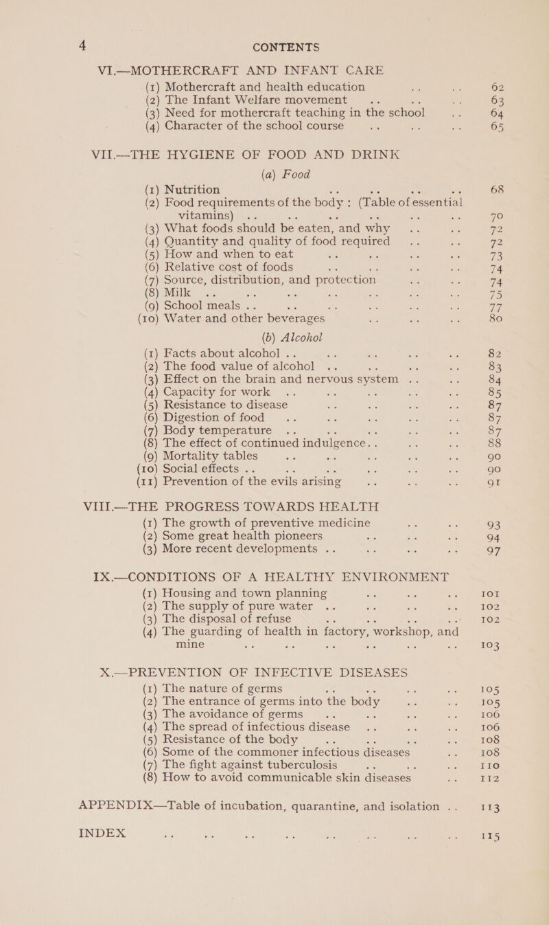 + CONTENTS VI.—MOTHERCRAFT AND INFANT CARE (1) Mothercraft and health education of _ 62 (2) The Infant Welfare movement... ve 63 (3) Need for mothercraft teaching in the school = 64 (4) Character of the school course is oe i 65 VII.—THE HYGIENE OF FOOD AND DRINK (a) Food (1) Nutrition ne ae ae 68 (2) Food requirements of the body : (Table of essential vitamins) .. bs me 70 (3) What foods should be eaten, ‘and why ae ae 2 (4) Quantity and quality of food ee re of 2 (5) How and when to eat a S ve 7 (6) Relative cost of foods si ay a: 74 (7) Source, distribution, and protection ee hs 74 (8) Malk a. aK ae ig we ee nae 75 (9) School meals .. $F as Es q7 (10) Water and other beverages: he - gh 80 (b) Alcohol (1) Facts about alcohol . is Ae ors ue 82 (2) The food value of alcohol .. ; ne = 83 (3) Effect on the brain and nervous system sas =~ 84 (4) Capacity for work .. ae Bs we Ens 85 (5) Resistance to disease ats = aes oe 87 (6) Digestion of food... a ie me nee 87 (7) Body teniperature .. : oe ss 87 (8) The effect of continued indulgence. ae ve 88 (9) Mortality tables a ing Bee a + 90 (10) Social effects .. p a ew ME: 90 (11) Prevention of the evils arising Be a ae gI VITI.—THE PROGRESS TOWARDS HEALTH (1) The growth of preventive medicine a Sis 93 (2) Some great health pioneers an - S 04 (3) More recent developments .. es oe a 97 IX.—CONDITIONS OF A HEALTHY ENVIRONMENT (1) Housing and town planning at = ni IOI (2) The supply of pure water .. Be ca = 102 (3) The disposal of refuse 102 (4) The guarding of health in factory, workshop, and mine —s ‘ ; 103 X.—PREVENTION OF INFECTIVE DISEASES (1) The nature of germs oe a 105 (2) The entrance of germs into the body ms de 105 (3) The avoidance of germs <n 8 oe om 106 (4) The spread of infectious disease .. z oe 106 (5) Resistance of the body ei Ee 108 (6) Some of the commoner infectious diseases te 108 (7) The fight against tuberculosis te a I10 (8) How to avoid communicable skin diseases e Ii2 APPENDIX—tTable of incubation, quarantine, and isolation .. ris INDEX os ue ve he Pe i a = 115