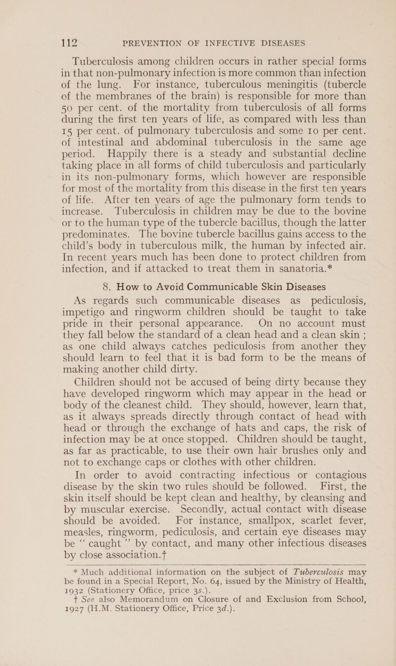 Tuberculosis among children occurs in rather special forms in that non-pulmonary infection 1s more common than infection of the lung. For instance, tuberculous meningitis (tubercle of the membranes of the brain) is responsible for more than 50 per cent. of the mortality from tuberculosis of all forms during the first ten years of life, as compared with less than I5 per cent. of pulmonary tuberculosis and some Io per cent. of intestinal and abdominal tuberculosis in the same age period. Happily there is a steady and substantial decline taking place in all forms of child tuberculosis and particularly in its non-pulmonary forms, which however are responsible for most of the mortality from this disease in the first ten years of life. After ten years of age the pulmonary form tends to increase. Tuberculosis in children may be due to the bovine or to the human type of the tubercle bacillus, though the latter predominates. The bovine tubercle bacillus gains access to the child’s body in tuberculous milk, the human by infected air. In recent years much has been done to protect children from infection, and if attacked to treat them in sanatoria.* 8. How to Avoid Communicable Skin Diseases As regards such communicable diseases as_ pediculosis, impetigo and ringworm children should be taught to take pride in their personal appearance. On no account must they fall below the standard of a clean head and a clean skin ; as one child always catches pediculosis from another they should learn to feel that it is bad form to be the means of making another child dirty. Children should not be accused of being dirty because they have developed ringworm which may appear in the head or body of the cleanest child. They should, however, learn that, as it always spreads directly through contact of head with head or through the exchange of hats and caps, the risk of infection may be at once stopped. Children should be taught, as far as practicable, to use their own hair brushes only and not to exchange caps or clothes with other children. In order to avoid contracting infectious or contagious disease by the skin two rules should be followed. First, the skin itself should be kept clean and healthy, by cleansing and by muscular exercise. Secondly, actual contact with disease should be avoided. For instance, smallpox, scarlet fever, measles, ringworm, pediculosis, and certain eye diseases may be “caught ”’ by contact, and many other infectious diseases by close association.   * Much additional information on the subject of Tuberculosis may be found in a Special Report, No. 64, issued by the Ministry of Health, 1932 (Stationery Oiice, price: 3s.)). + See also Memorandum on Closure of and Exclusion from School, 1927 (H..M. Stationery Omice, Price’ 3d.):