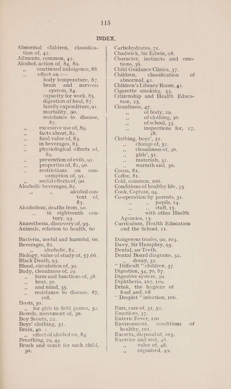 INDEX, Abnormal children, classifica- Carbohydrates, 71. tion of, 42. Chadwick, Sir Edwin, 908. Ailments, common, 42. Alcohol, action of, 84, 89. i continued indulgence, 88. a effect on :— body temperature, 87. brain and nervous system, 84. capacity for work, 85. digestion of food, 87. family expenditure, 9r. mortality, 90. resistance to disease, OT. &lt; excessive use of, 89. 7 facts about, 82. bf food value of, 83. Ht in beverages, 83. i physiological effects of, 89. - prevention of evils, gr. Ns properties of, 82, go. restrictions on sumption of, 91. ie social effects of, go. Alcoholic beverages, 82. alcohol con- tent. -\ of; 83. Alcoholism, deaths from, go. 2 in eighteenth cen- tuty:, 93: Anaesthesia, discovery of, 95. Animals, relation to health, 60. con- a&gt;? a&gt; Bacteria, useful and harmful, 60. Beverages, 81. e alcoholic, 82. Biology, value of study of, 57,606. Black Death, 93. Blood, circulation of, 39. Body, cleanliness of, 29. ,, form and functions of, 38. 3 - Meabs5 0. » end eaind, 35. , resistance to disease, 87, 108. Boots, 30. 5) wor girls aa Held games, 52. Bowels, movement of, 30. Boy Scouts, 22. Boys’ clothing, 51. Brain, 40. + », effect of alcohol on, 84. Breathing, 29, 44. Brush and comb for each child, 30. Character, instincts and emo- tions, 36. Child Guidance Clinics, 37. Children, classification of abnormal, 42. Children’s Library Room, 41. Cigarette smoking, 33. Citizenship and Health Educa- tion, 25. Cleanliness, 47. % of body, 29. ee of clothing, 30. ae of school, 33. inspections for, Xs), Clothing, boys’, 51. A change of, 52. zs cleanliness of, 30. PS girls’, 51. eA materials, 51. iis i warmth and, 50. Cocoa, 81. Coffee, 81. Cold, common, 106. Conditions of healthy life, 35. Cook, Captain, 94. Co-operation by parents, 31. pupils, 14. a 57 Stay 15) ie with other Health Agencies, 15. Curriculum, Health Education and the School, 11. &gt;? &gt;? Dangerous trades, 90, 103. Davy, Sir Humphry, 95. Dental, see Teeth. Dental Board diagrams, 32. wn leCays 32. “ Ditheult.” children, 37. Digestion, 54, 70, 87. Digestive system, 39. Diphtheria, 107, 109. Drink, the hygiene of food and, 68. ‘“ Droplet ’’ infection, 106. Bars. Carel 31.52. Emotions, 37. Enteric Fever, 110. Environment, conditions of healthy, 101. Excreta, disposal of, 103. Exercise andirest, 20. i value of, 48. . organised, 49.