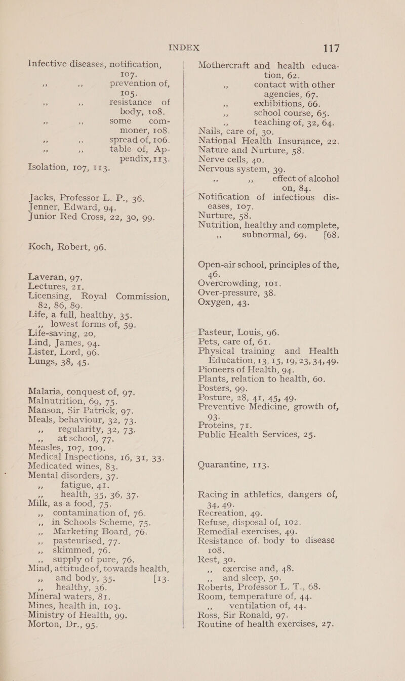 Infective diseases, notification, 107. prevention of, 105. resistance of body, 108. some com- moner, 108. — a spread of, 106. table of, Ap- pendix, 113. ped »”? Isolation, 107, 113. Jacks, Professor Li P., 36. Jenner, Edward, 94. Junior Red Cross, 22, 30, 99. Koch, Robert, 96. Laveran, 97. Lectures, 21. Licensing, Royal Commission, 82, 86, 89. Life, a full, healthy, 35. ,, lowest forms of, 59. Life-saving, 20, Lind, James, 94. Lister, Lord, 96. Lungs, 38, 45. Malaria, conquest of, 97. Malnutrition, 695-75: Manson, Sir Patrick, 97. Meals, behaviour, B27 ae jn begularity, 32,73. 1s 1 ae School, 77. Measles, 107, 109. Medical Inspections, 16, 31, 33. Medicated wines, 83. Mental disorders, 37. £ fatigue, 41. an Health, 35, 36,37. Milk, as a food, 75. ,, contamination of, 76. », in Schools Scheme, 75. » Marketing Board, 76. ;) pasteurised, 77. 33 6 SKkimimed, 76. supply of pure, 76. Mind, attitudeof, towards health, », and body, 35. [13. » healthy, 36. Mineral waters, 81. Mines, health in, 103. Ministry of Health, 99. Morton, Dr., 95. |  117 Mothercraft and health cduca- tion, 62. Me contact with other agencies, 67. im exhibitions, 66. ie school course, 65. teaching of, 32, 64. Nails, care Ol, 30; National Health Insurance, 22. Nature and Nurture, 58. Nerve cells, 40. Nervous system, 39. effect of alcohol on, 84. Notification of infectious dis- eases, 107. Nurture, 58. Nutrition, healthy and complete, a subnormal, 69. [68. 2) 2? Open-air school, principles of the, 46. Overcrowding, Iot. Over-pressure, 38. Oxygen, 43. Pasteur, Louis, 96. Pets, care of, 61. Physical training and Health Education, 13, 15, 19, 23, 34,49. Pioneers of Health, 94. Plants, relation to health, 60. Posters, 99. Posture, 28, 41, 45, 49. Preventive Medicine, growth of, 93- Protems, 71. Public Health Services, 25. Quarantine, 113. Racing in athletics, dangers of, 34, 49. Recreation, 49. Refuse, disposal of, 102. Remedial exercises, 49. Resistance of. body to disease 108, Rest, 30. exercise and, 48. 77. aud sleep, 50. Roberts, Professor L. T., 68. Room, temperature of, 44. - ventilation of, 44. Ross, Sir Ronald, 97. Routine of health exercises, 27. a&gt;?
