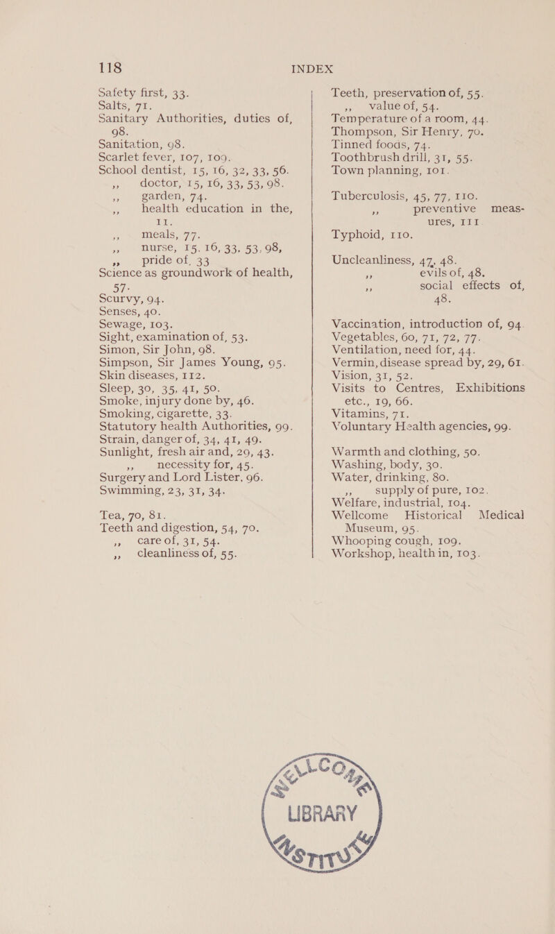 Safety first, 33. Salts, 72. Sanitary Authorities, duties of, 098. Sanitation, 98. Scarlet fever, 107, 1090; School dentist, 15, 16, 32, 33, 56. jor MOCKOR NTS, 26,1995 53,05: 5 ‘arden, 72. a, health education in the, oe z meals, 7:7. ne nurse, 15, 16, 33, 53, 98, we - pride@ot, 33 Science as groundwork of health, 57: Scurvy, 94. Senses, 40. Sewage, 103. Sight, examination of, 53. Simon, Sir John, 98. Simpson, Sir James Young, 95. Skin diseases, 112. Sleep, 30, 35,41, 50. Smoke, injury done by, 46. Smoking, cigarette, 33. Statutory health Authorities, 99. Strain, danger of, 34, 41, 49. Sunlight, fresh air and, 29, 43. ee necessity for, 45. Surgery and Lord Lister, 96. Swimming, 23, 31, 34. Tea,.70, SE: Teeth and digestion, 54, 70. ys MOTE OL TS 4. » Cleanliness of, 55. Teeth, preservation of, 55. » value ot, 54. Temperature of a room, 44. Thompson, Sir Henry, 7o. Tinned foods, 74. Toothbrush drill, 31, 55. Town planning, 101. Tuberculosis, 45, 77, 110. preventive meas- ures, a0 Typhoid, 110. Uncleanliness, 47, 48. » evils of, 48. i social effects of, 48. Vaccination, introduction of, 94. Vegetables, 60, 71, 72, 77&gt; Ventilation, need for, 44. Vermin, disease spread by, 29, 61. Vision, 31, 52. Visits to Centres, Exhibitions etc., 16, 66. Vitamins, 71. Voluntary Health agencies, 99. Warmth and clothing, 50. Washing, body, 30. Water, drinking, 80. i supply of pure, 102. Welfare, industrial, 104. Wellcome Historical Medical Museum, 95. Whooping cough, 109. Workshop, health in, 103. 