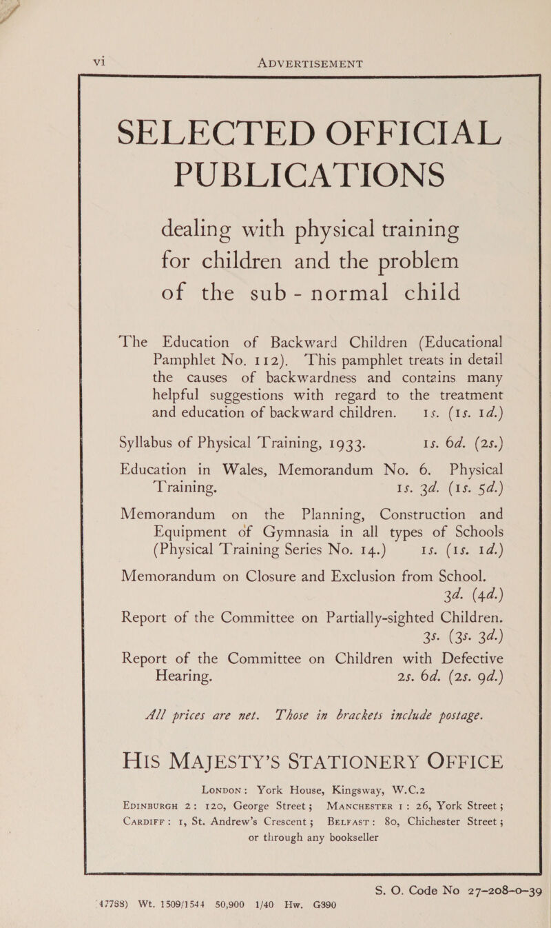 vi ADVERTISEMENT for children and the problem of the sub- normal child The Education of Backward Children (Educational Pamphlet No, 112). “This pamphlet treats in detail the causes of backwardness and contains many helpful suggestions with regard to the treatment and education of backward children. 1s. (1s. 1d.) Syllabus of Physical Training, 1933. 1s. 6d. (25.) Education in Wales, Memorandum No. 6. Physical ‘Training. Is. 24. (i350) Memorandum on the Planning, Construction and Equipment of Gymnasia in all types of Schools (Physical Training Series No. 14.) Ig Ciss 1d.) Memorandum on Closure and Exclusion from School. 3d. (44.) Report of the Committee on Partially-sighted Children. 35. (35. 3a) Report of the Committee on Children with Defective Hearing. 2s. Ods. (25.-0a.) All prices are net. Those in brackets include postage. HIs MAJESTY’S STATIONERY OFFICE Lonpon: York House, Kingsway, W.C.2 EDINBURGH 2: 120, George Street; MANCHESTER I: 26, York Street ; CarDIFF: 1, St. Andrew’s Crescent; Bezrasr: 80, Chichester Street ; or through any bookseller  S. O. Code No 27-—208-0~39 (47788) Wt. 1509/1544 50,900 1/40 Hw. G390