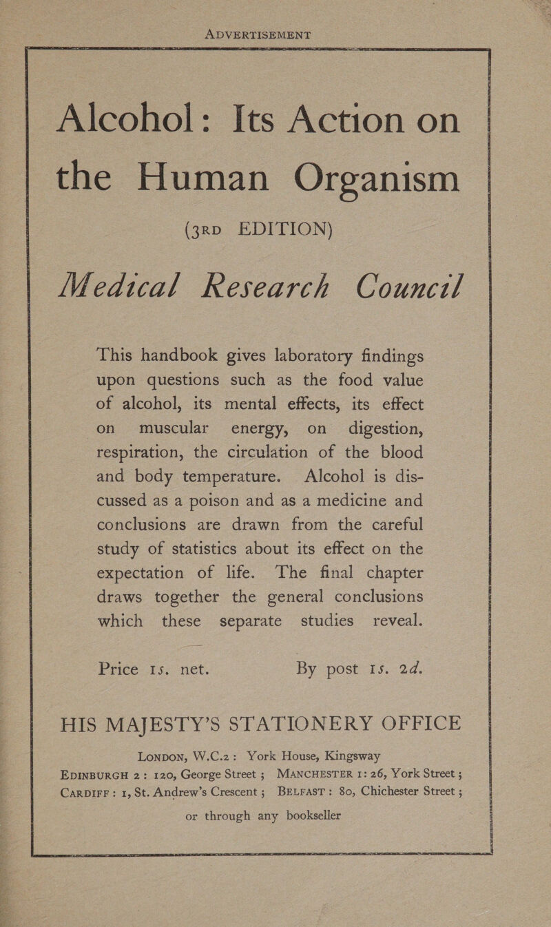  | Alcohol: Its Action on the Human Organism (3rp EDITION) Medical Research Council This handbook gives laboratory findings upon questions such as the food value of alcohol, its mental effects, its effect on muscular energy, on _ digestion, respiration, the circulation of the blood and body temperature. Alcohol is dis- cussed as a poison and as a medicine and conclusions are drawn from the careful study of statistics about its effect on the expectation of life. The final chapter draws together the general conclusions which these separate studies reveal. Price 15. net. By post 15.24, HIS MAJESTY’S STATIONERY OFFICE Lonpon, W.C.2: York House, Kingsway EDINBURGH 2: 120, George Street ; MANCHESTER 1: 26, York Street ; CARDIFF: 1, St. Andrew’s Crescent; BELFAST: 80, Chichester Street ; or through any bookseller ae Aa De Uae lek Be ta Aa aR aS Sih TENE ade ike MeSaa a Nias By aR eee omy Se Sy i Sag ey Tal t Pe eae