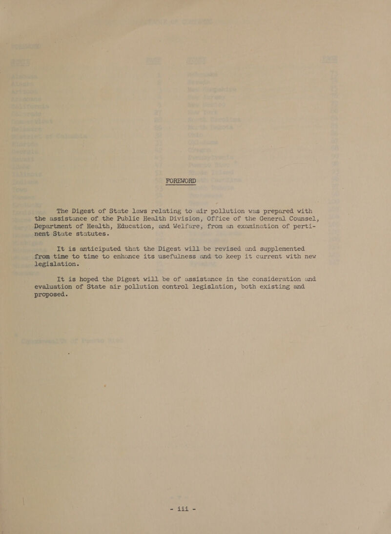 The Digest of State laws relating to air pollution was prepared with the assistance of the Public Health Division, Office of the General Counsel, Department of Health, Education, and Welfare, from an examination of perti- nent State statutes. It is anticipated that the Digest will be revised and supplemented from time to time to enhance its usefulness and to keep it current with new legislation. It is hoped the Digest will be of assistance in the consideration and evaluation of State air pollution control legislation, both existing and proposed.