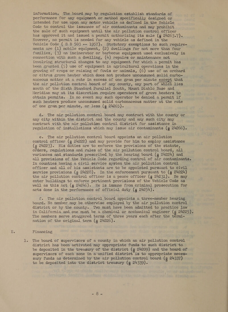 information. The board may by regulation establish standards of performance for any equipment or method specifically designed or intended for use upon any motor vehicle as defined in the Vehicle Code to control the issuance of air contaminants and may prohibit the sale of such equipment until the air pollution control officer has approved it and issued a permit authorizing its sale (g 24263.7). However, no permit is needed for any vehicle as defined in the Vehicle Code ( S B 503 -~ 1957). Statutory exemptions to such require- ments are (1) mobile equipment, (2) dwellings for not more than four families, (3) an incinerator or barbecue equipment used exclusively in connection with such a dwelling, (4) repairs or maintenance not involving structural changes to any equipment for which a permit has been granted (5) use of equipment in agricultural operations in the growing of crops or raising of fowls or animals, (6) use of an orchard or citrus grove heater which does not produce unconsumed solid carbo- naceous matter at a rate in excess of one gram per minute except that the air pollution control board of any county, any part of which lies south of the Sixth Standard Parallel South, Mount Diablo Base and Meridian may at its discretion require operators of grove heaters to obtain permits. In no event may such operator be denied a permit if such heaters produce unconsumed solid carbonaceous matter at the rate of one gram per minute, or less (g 24265). d. The air pollution control board may contract with the county or any city within the district and the county and any such city may contract with the air pollution control district for assistance in regulation of installations which may issue air contaminants (g 24266). e. The air pollution control board appoints an air pollution control officer (g 24222) and may provide for him to employ assistance (s 24023). His duties are to enforce the provisions of the statute, orders, regulations and rules of the air pollution control board, all variances and standards prescribed by the hearing board (g 24224) and all provisions of the Vehicle Code regarding control of air contaminants. In counties having a civil service system the air pollution control officer and all of his assistants are to be appointed pursuant to civil service provisions (g 24228). In the enforcement pursuant to (g 2422h) the air pollution control officer is a peace officer (g 24231). He may enter buildings to enforce pertinent provisions of the Vehicle Code as well as this Act (g 242h6). He is immune from criminal prosecution for acts done in the performance of official duty (g 24254). f. The air pollution control board appoints a three-member hearing board. No member may be otherwise employed by the air pollution control district or by the county. Two must have been admitted to practice law in California and one must be a chemical or mechanical engineer (g 24225). The members serve staggered terms of three years each after the termi- nation of the original term (g 24226). Financing The board of supervisors of a county in which an air pollution control district has been activated may appropriate funds to such district to be deposited in the treasury of the district (g 24209) and the board of supervisors of each zone in a unified district is to appropriate neces- sary funds as determined by the air pollution control board (g 24337) to be deposited into the district treasury (g 24339).