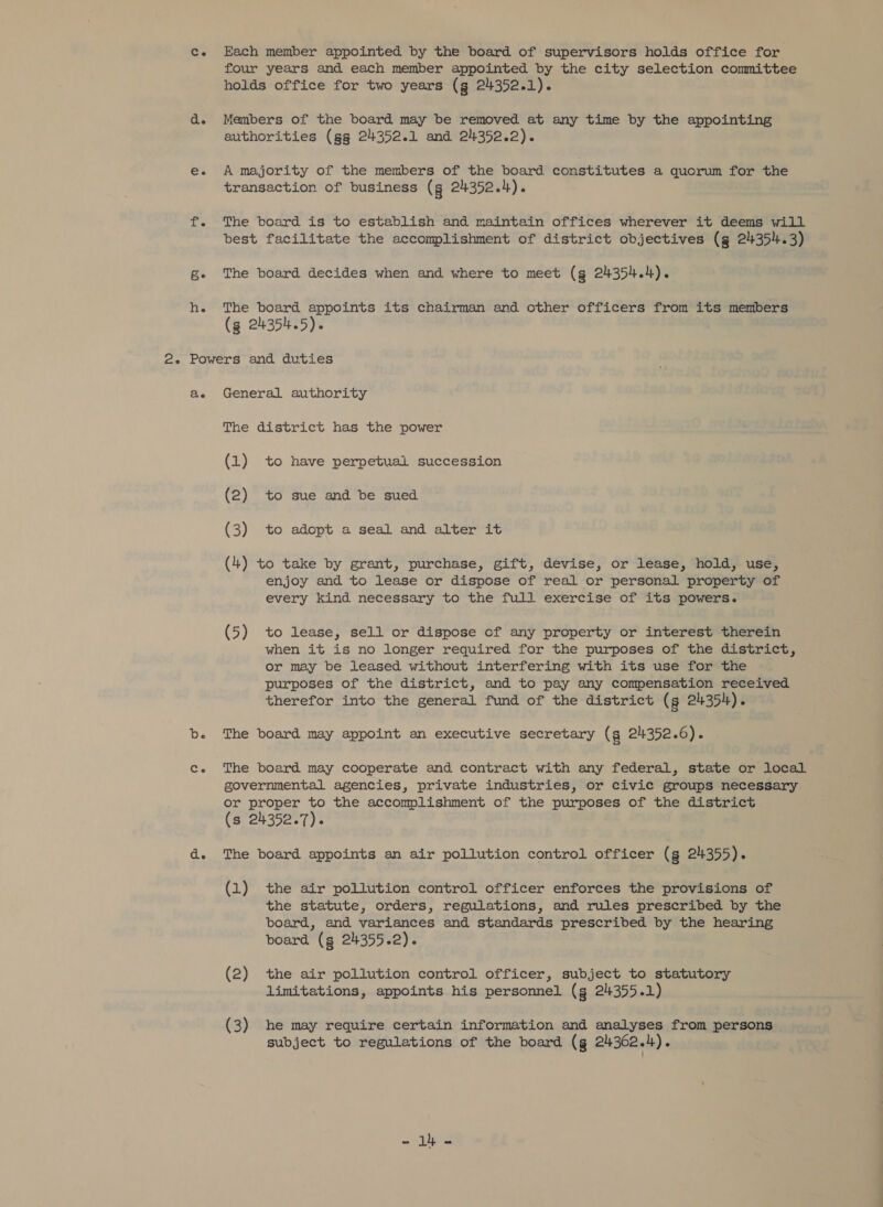 Each member appointed by the board of supervisors holds office for four years and each member appointed by the city selection committee holds office for two years (g 24352.1). Members of the board may be removed at any time by the appointing authorities (gg 24352.1 and 24352.2). A majority of the members of the board constitutes a quorum for the transaction of business (g 24352.4). The board is to establish and maintain offices wherever it deems will best facilitate the accomplishment of district objectives (g 24354.3) The board decides when and where to meet (g 24354.4). The board appoints its chairman and other officers from its members (3 24354.5). Be General authority The district has the power (1) to have perpetual succession (2) to sue and be sued (3) to adopt a seal and alter it (4) to take by grant, purchase, gift, devise, or lease, hold, use, enjoy and to lease or dispose of real or personal property of every kind necessary to the full exercise of its powers. (5) to lease, sell or dispose cf any property or interest therein when it is no longer required for the purposes of the district, or may be leased without interfering with its use for the purposes of the district, and to pay any compensation received therefor into the general fund of the district (s 24354). The board may appoint an executive secretary (g 2352.6). The board may cooperate and contract with any federal, state or local governmental agencies, private industries, or civic groups necessary or proper to the accomplishment of the purposes of the district (s 24352.7). The board appoints an air pollution control officer (g 24355). (1) the air pollution control officer enforces the provisions of the statute, orders, regulations, and rules prescribed by the board, and variances and standards prescribed by the hearing board (g 2435522). (2) the air pollution control officer, subject to statutory limitations, appoints his personnel (g 24355.1) (3) he may require certain information and analyses from persons subject to regulations of the board (g 24362.1). - 1) -