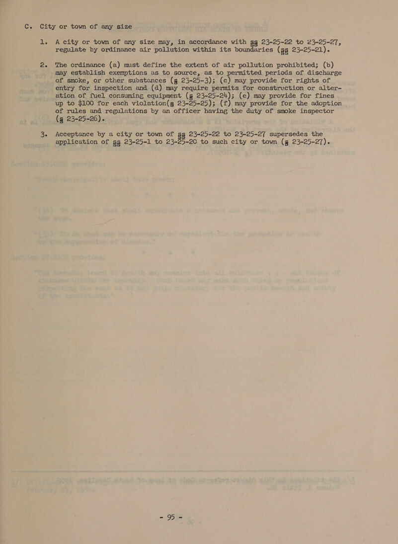 C. 1. 2. 36 A city or town of any size may, in accordance with gg§ 23-25-22 to 23-25-27, regulate by ordinance air pollution within its boundaries (ss 23-25-21). The ordinance (a) mst define the extent of air pollution prohibited; (b) may establish exemptions as to source, as to permitted periods of discharge of smoke, or other substances (g 23-25-3); (c) may provide for rights of entry for inspection and (d) may require permits for construction or alter- ation of fuel consuming equipment (g 23-25-24); (e) may provide for fines up to $100 for each violation(g 23-25-25); (f) may provide for the adoption of rules and regulations by an officer having the duty of smoke inspector (g 23-25-26). Acceptance by a city or town of as 23-25-22 to 23-25-27 supersedes the application of gg 23-25-1 to 23-25-20 to such city or town (gs 23-25-27). =