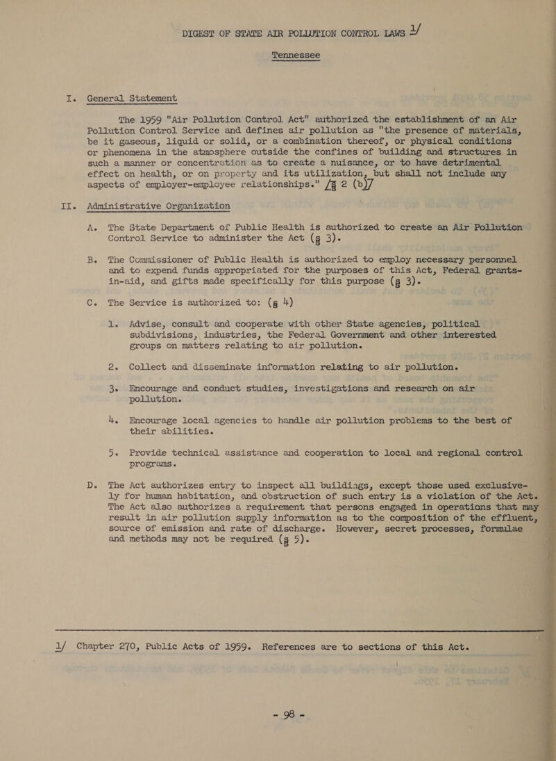 Tennessee I. General Statement The 1959 Air Pollution Control Act authorized the establishment of an Air Pollution Control Service and defines air pollution as the presence of materials, be it gaseous, liquid or solid, or a combination thereof, or physical conditions or phenomena in the atmosphere outside the confines of building and structures in such a manner or concentration as to create a nuisance, or to have detrimental effect on health, or on property and its utilization, but shall not include any aspects of employer-employee relationships. A&amp;R 2 (b \ ¥ II. Administrative Organization A. The State Department of Public Health is authorized to create an Air Pollution Control Service to administer the Act (g 3). B. The Commissioner of Public Health is authorized to employ necessary personnel and to expend funds appropriated for the purposes of this Act, Federal grants- in-aid, and gifts made specifically for this purpose (g a) 6 _—4Ae Se a. ee C. The Service is authorized to: (g 4) i 1. Advise, consult and cooperate with other State agencies, political ‘ subdivisions, industries, the Federal Government and other interested i groups on matters relating to air pollution. : : 2. Collect and disseminate information relating to air pollution. 3. Encourage and conduct studies, investigations and research on air a pollution. 4, Encourage local agencies to handle air pollution problems to the best of is their abilities. 5+ Provide technical assistance and cooperation to local and regional control programs. D. The Act authorizes entry to inspect all buildings, except those used exclusive- ly for human habitation, and obstruction of such entry is a violation of the Act. The Act also authorizes a requirement that persons engaged in operations that may result in air pollution supply information as to the composition of the effluent, source of emission and rate of discharge. However, secret processes, formulae and methods may not be required (g 5).  aif Chapter 270, Public Acts of 1959. References are to sections of this Act. 