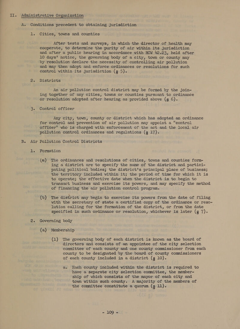 B. Air After tests and surveys, in which the director of health may cooperate, to determine the purity of air within its jurisdiction and after a public hearing in accordance with RCW 42.23, held after 10 days' notice, the governing body of a city, town or county may by resolution declare the necessity of controlling air pollution and may then adopt and enforce ordinances or resolutions for such Districts An air pollution control district may be formed by the join- ing together of any cities, towns or counties pursuant to ordinance or resolution adopted after hearing as provided above (g 6). Control officer Any city, town, county or district which has adopted an ordinance for control and prevention of air pollution may appoint a control officer who is charged with enforcement of the act and the local air pollution coritrol ordinances and regulations (g 17). Pollution Control Districts Formation (a) The ordinances and resolutions of cities, towns and counties form- ing a district are to specify the name of the district and partici- pating political bodies; the district's principal place of business; the territory included within it; the period of time for which it is to operate; the effective date when the district is to begin to transact business and exercise its powers, and may specify the method of financing the air pollution control program. (b) The district may begin to exercise its powers from the date of filing with the secretary of state a certified copy of the ordinance or reso~ lution calling for the formation of the district, or from the date specified in such ordinance or resolution, whichever is later (g 7). Governing body (a) Membership (1) The governing body of each district is known as the board of directors and consists of an appointee of the city selection committee of each county and one county commissioner from each county to be designated by the board of county commissioners of each county included in a district (g 10). ae Each county included within the district is required to have a separate city selection committee, the member- ship of which consists of the mayor of each city and town within such county. A majority of the members of the committee constitute a quorum (g 11). = 109-8