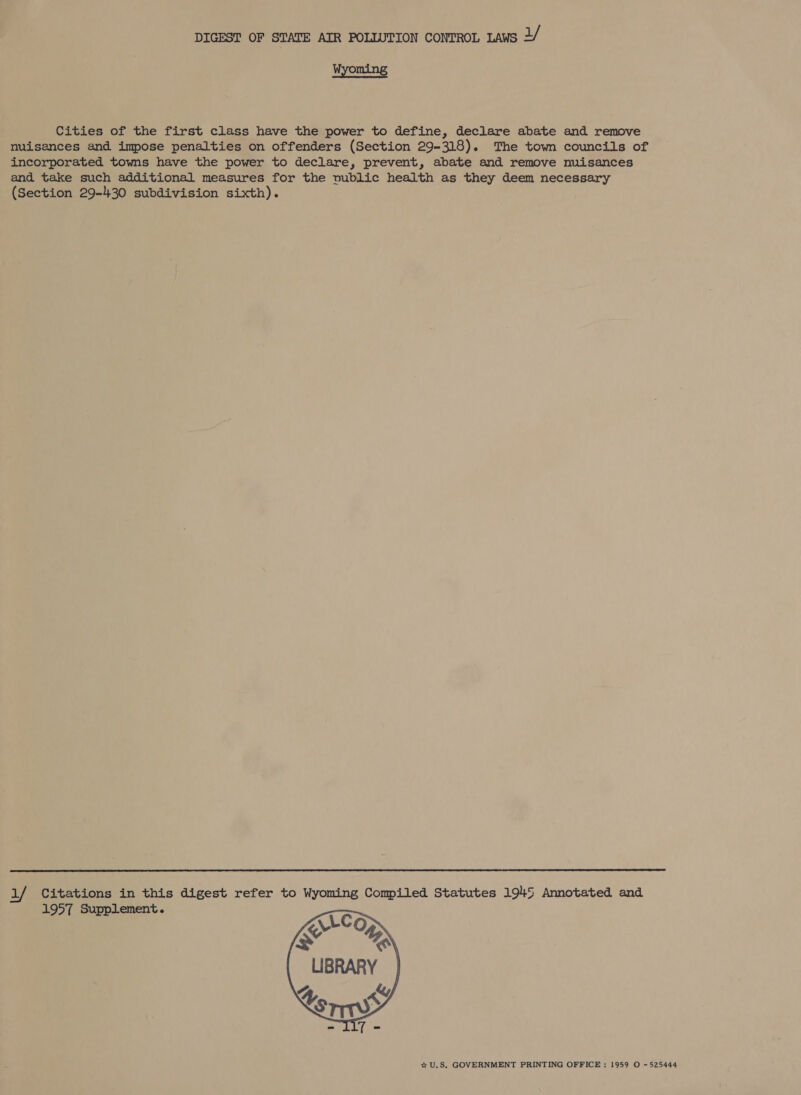 Wyoming Cities of the first class have the power to define, declare abate and remove nuisances and impose penalties on offenders (Section 29-318). The town councils of incorporated towns have the power to declare, prevent, abate and remove nuisances and take such additional measures for the vublic health as they deem necessary (Section 29-430 subdivision sixth).  1/ Citations in this digest refer to Wyoming Compiled Statutes 1945 Annotated and 1957 Supplement.  * U.S. GOVERNMENT PRINTING OFFICE : 1959 O -525444