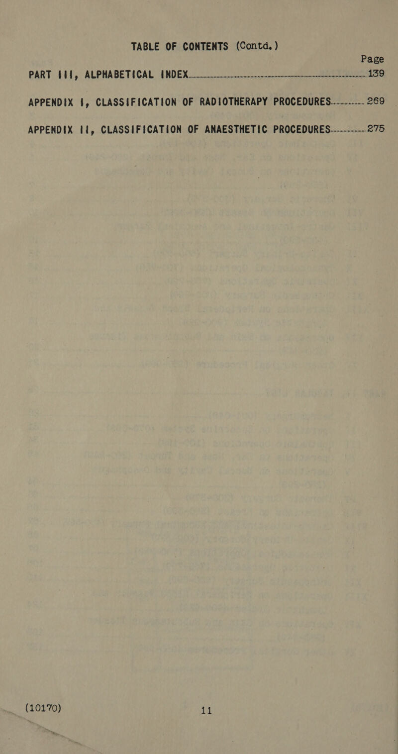 TABLE OF CONTENTS (Contd. ) Page PART (11, ALPHABETICAL INDEX... oneal 139 APPENDIX §, CLASSIFICATION OF RADIOTHERAPY PROCEDURES... 269 APPENDIX 11, CLASSIFICATION OF ANAESTHETIC PROCEDURES... 275 (10170) 7