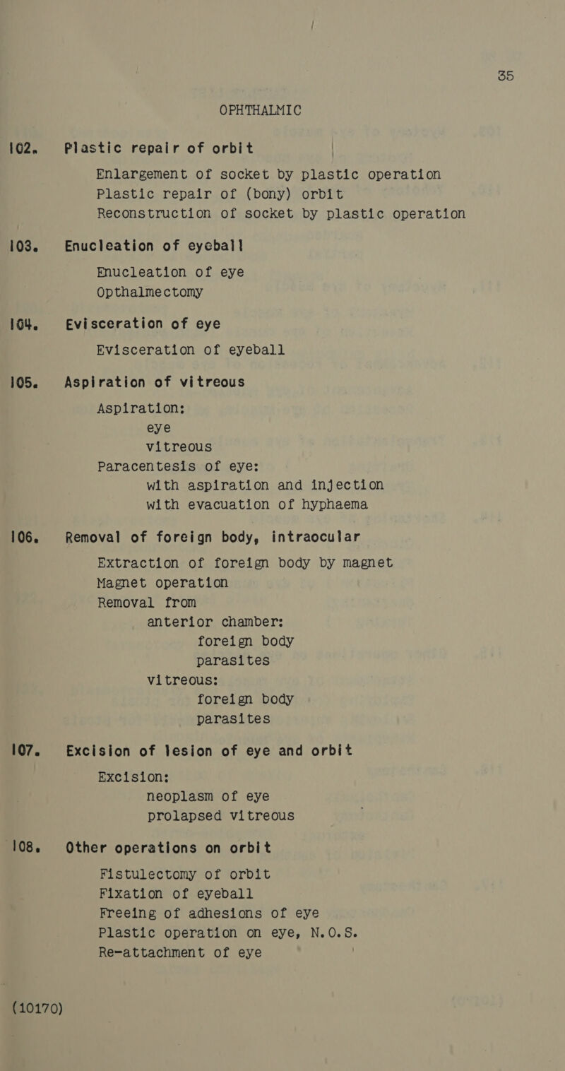 OPHTHALMIC 102. Plastic repair of orbit | Enlargement of socket by plastic operation Plastic repair of (bony) orbit Reconstruction of socket by plastic operation 103. Enucleation of eyeball Enucleation of eye Opthalmectomy 104. Evisceration of eye Evisceration of eyeball 105. Aspiration of vitreous Aspiration; eye vitreous Paracentesis of eye: with aspiration and injection with evacuation of hyphaema 106. Removal of foreign body, intraocular Extraction of foreign body by magnet Magnet operation Removal from anterior chamber: foreign body parasites vitreous: foreign body parasites 107. Excision of lesion of eye and orbit Excision: neoplasm of eye prolapsed vitreous (108. Other operations on orbit Fistulectomy of orbit Fixation of eyeball Freeing of adhesions of eye Plastic operation on eye, N.O.5. Re-attachment of eye (10170)