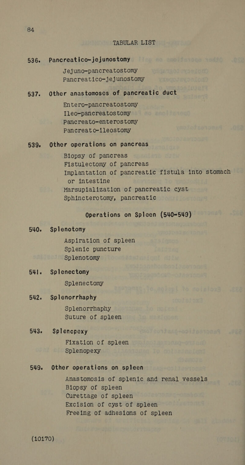 536s 537. 539. 540. Bul. 542. 5436 549. TABULAR LIST Pancreatico~jejunostomy Jejuno-pancreatostomy Pancreatico~jejunostomy Other anastomoses of pancreatic duct Entero-pancreatostomy Ileo-pancreatos tomy Pancreato-enteros tomy Pancreat c-ileostomy Other operations on pancreas Biopsy of pancreas Fistulectomy of pancreas Implantation of pancreatic fistula into stomach or intestine Marsuplalization of pancreatic cyst Sphincterotomy, pancreatic Operations on Spleen (540-549) Splenotomy Aspiration of spleen Splenic puncture Splenotomy Splenectomy Splenectomy Splenorrhaphy Splenorrhaphy Suture of spleen Splenopexy Fixation of spleen Splenopexy Other operations on spleen Anastomosis of splenic and renal vessels Biopsy of spleen Curettage of spleen Excision of cyst of spleen Freeing of adhesions of spleen