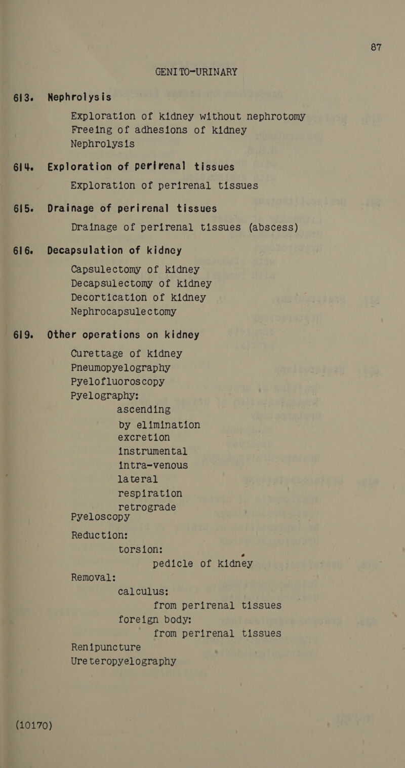 613. 614. 615. 616. 619. 87 GENITOURINARY Nephrolysis Exploration of kidney without nephrotomy Freeing of adhesions of Kidney Nephrolysis Exploration of perirenal tissues Exploration of perirenal tissues Drainage of perirenal tissues Drainage of perirenal tissues (abscess) Decapsulation of kidney Capsulectomy of kidney Decapsulectomy of kidney Decortication of kidney Nephrocapsulectomy Other operations on kidney Curettage of kidney Pneumopyelography Pyelofluoroscopy Pyelography: ascending by elimination excretion instrumental intra-venous lateral respiration retrograde Pyeloscopy Reduction: torsion: 7 pedicle of kidney Removal: calculus: from perirenal tissues foreign body: from perirenal tissues Renipuncture Ure teropyelography