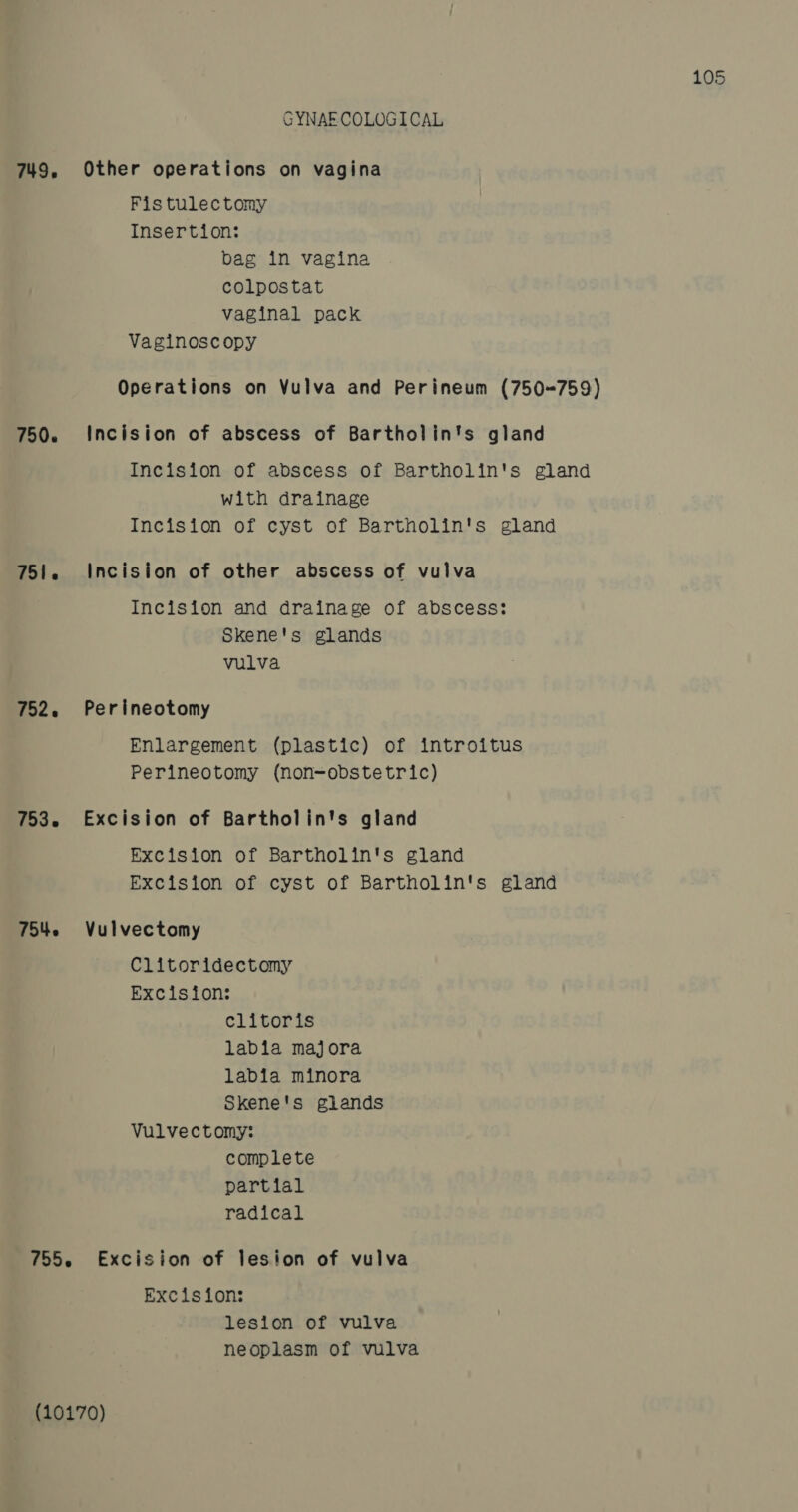 GYNAE COLOGICAL 749, Other operations on vagina Fis tulectomy Insertion: bag in vagina colpostat vaginal pack Vaginoscopy Operations on Vulva and Perineum (750&lt;759) 750. Incision of abscess of Bartholin's gland Incision of abscess of Bartholin's gland with drainage Incision of cyst of Bartholin's gland 751. Incision of other abscess of vulva Incision and drainage of abscess: Skene's glands vulva 752. Perineotomy Enlargement (plastic) of introitus Perineotomy (non-obstetric) 753. Excision of Bartholin's gland Excision of Bartholin's gland Excision of cyst of Bartholin's gland 7542 Vulvectomy Clitoridectomy Excision: clitoris labia majora labia minora Skene's glands Vulvectomy: complete partial radical 755. Excision of lesion of vulva Excision: lesion of vulva neoplasm of vulva (10170)