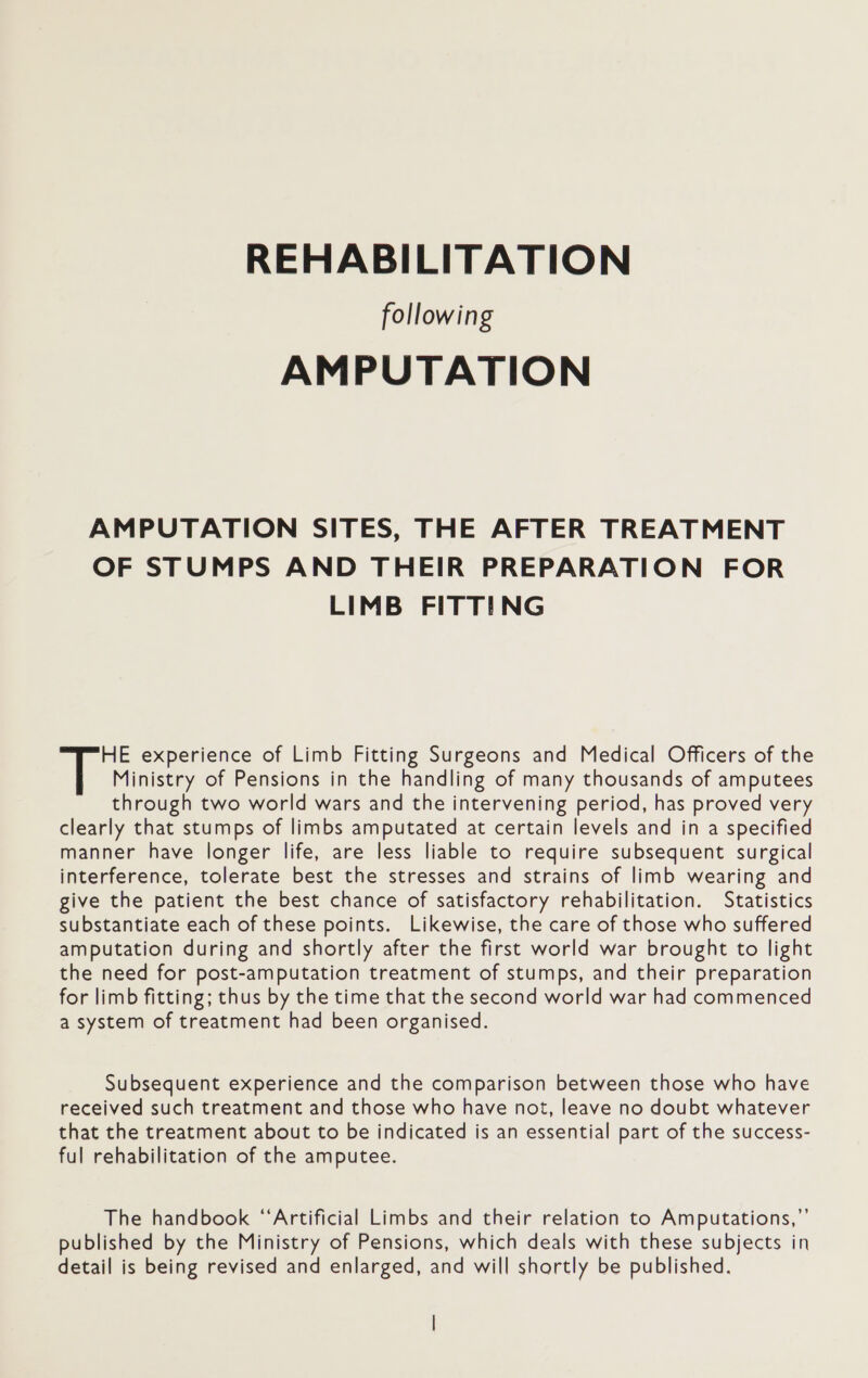 REHABILITATION following AMPUTATION AMPUTATION SITES, THE AFTER TREATMENT OF STUMPS AND THEIR PREPARATION FOR LIMB FITTING HE experience of Limb Fitting Surgeons and Medical Officers of the Ministry of Pensions in the handling of many thousands of amputees through two world wars and the intervening period, has proved very clearly that stumps of limbs amputated at certain levels and in a specified manner have longer life, are less liable to require subsequent surgical interference, tolerate best the stresses and strains of limb wearing and give the patient the best chance of satisfactory rehabilitation. Statistics substantiate each of these points. Likewise, the care of those who suffered amputation during and shortly after the first world war brought to light the need for post-amputation treatment of stumps, and their preparation for limb fitting; thus by the time that the second world war had commenced a system of treatment had been organised. Subsequent experience and the comparison between those who have received such treatment and those who have not, leave no doubt whatever that the treatment about to be indicated is an essential part of the success- ful rehabilitation of the amputee. The handbook ‘‘Artificial Limbs and their relation to Amputations,”’ published by the Ministry of Pensions, which deals with these subjects in detail is being revised and enlarged, and will shortly be published.