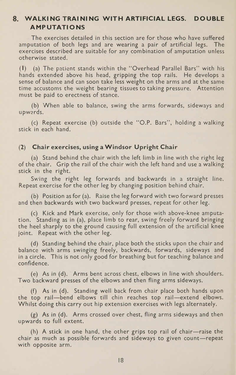 AMPUTATIONS The exercises detailed in this section are for those who have suffered amputation of both legs and are wearing a pair of artificial legs. The exercises described are suitable for any combination of amputation unless otherwise stated. (1) (a) The patient stands within the ‘‘Overhead Parallel Bars’’ with his hands extended above his head, gripping the top rails. He develops a sense of balance and can soon take less weight on the arms and at the same time accustoms the weight bearing tissues to taking pressure. Attention must be paid to erectness of stance. (b) When able to balance, swing the arms forwards, sideways and upwards. (c) Repeat exercise (b) outside the ‘‘O.P. Bars’, holding a walking stick in each hand. (2) Chair exercises, using a Windsor Upright Chair (a) Stand behind the chair with the left limb in line with the right leg of the chair. Grip the rail of the chair with the left hand and use a walking stick in the right. Swing the right leg forwards and backwards in a straight line. Repeat exercise for the other leg by changing position behind chair. (b) Position as for (a). Raise the leg forward with two forward presses and then backwards with two backward presses, repeat for other leg. (c) Kick and Mark exercise, only for those with above-knee amputa- tion. Standing as in (a), place limb to rear, swing freely forward bringing the heel sharply to the ground causing full extension of the artificial knee joint. Repeat with the other leg. (d) Standing behind the chair, place both the sticks upon the chair and balance with arms swinging freely, backwards, forwards, sideways and inacircle. This is not only good for breathing but for teaching balance and confidence. (e) As in (d). Arms bent across chest, elbows in line with shoulders. Two backward presses of the elbows and then fling arms sideways. (f) As in (d). Standing well back from chair place both hands upon the top rail—bend elbows till chin reaches top rail—extend elbows. Whilst doing this carry out hip extension exercises with legs alternately. (g) Asin (d). Arms crossed over chest, fling arms sideways and then upwards to full extent. (h) A stick in one hand, the other grips top rail of chair—raise the chair as much as possible forwards and sideways to given count—repeat with opposite arm.