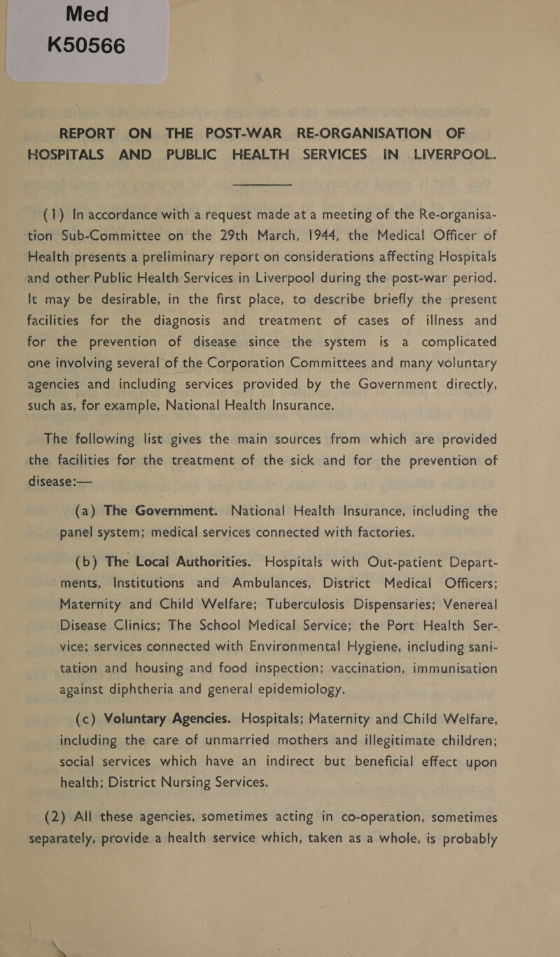 Med K50566 REPORT ON THE POST-WAR RE-ORGANISATION OF HOSPITALS AND PUBLIC HEALTH SERVICES IN LIVERPOOL. (1) In accordance with a request made at a meeting of the Re-organisa- tion Sub-Committee on the 29th March, 1944, the Medical Officer of Health presents a preliminary report on considerations affecting Hospitals and other Public Health Services in Liverpool during the post-war period. It may be desirable, in the first place, to describe briefly the present facilities for the diagnosis and treatment of cases of illness and for the prevention of disease since the system is a complicated one involving several of the Corporation Committees and many voluntary agencies and including services provided by the Government directly, such as, for example, National Health Insurance. The following list gives the main sources from which are provided the facilities for the treatment of the sick and for the prevention of disease:— (a) The Government. National Health Insurance, including the panel system; medical services connected with factories. (b) The Local Authorities. Hospitals with Out-patient Depart- ments, Institutions and Ambulances, District Medical Officers; Maternity and Child Welfare; Tuberculosis Dispensaries; Venereal Disease Clinics; The School Medical Service; the Port Health Ser-. vice; services connected with Environmental Hygiene, including sani- tation and housing and food inspection; vaccination, immunisation against diphtheria and general epidemiology. (c) Voluntary Agencies. Hospitals; Maternity and Child Welfare, including the care of unmarried mothers and illegitimate children; social services which have an indirect but beneficial effect upon health; District Nursing Services. (2) All these agencies, sometimes acting in co-operation, sometimes separately, provide a health service which, taken as a whole, is probably