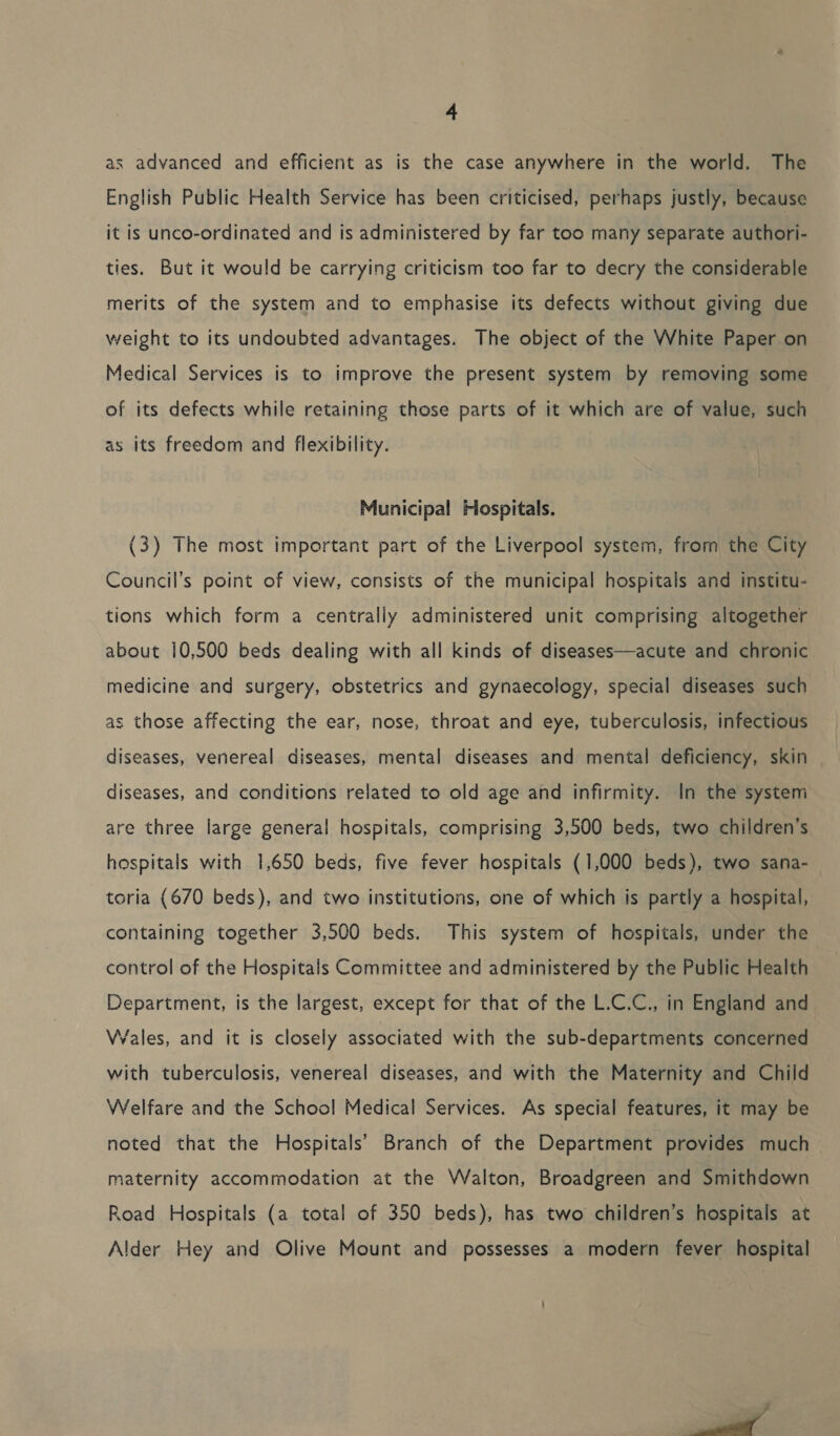 as advanced and efficient as is the case anywhere in the world. The English Public Health Service has been criticised, perhaps justly, because it is unco-ordinated and is administered by far too many separate authori- ties. But it would be carrying criticism too far to decry the considerable merits of the system and to emphasise its defects without giving due weight to its undoubted advantages. The object of the White Paper on Medical Services is to improve the present system by removing some of its defects while retaining those parts of it which are of value, such as its freedom and flexibility. Municipal Hospitals. | (3) The most important part of the Liverpool system, from the City Council’s point of view, consists of the municipal hospitals and institu- tions which form a centrally administered unit comprising altogether about 10,500 beds dealing with all kinds of diseases—acute and chronic medicine and surgery, obstetrics and gynaecology, special diseases such as those affecting the ear, nose, throat and eye, tuberculosis, infectious diseases, venereal diseases, mental diseases and mental deficiency, skin diseases, and conditions related to old age and infirmity. In the system are three large general hospitals, comprising 3,500 beds, two children’s hospitals with 1,650 beds, five fever hospitals (1,000 beds), two sana- toria (670 beds), and two institutions, one of which is partly a hospital, containing together 3,500 beds. This system of hospitals, under the control of the Hospitals Committee and administered by the Public Health Department, is the largest, except for that of the L.C.C., in England and Wales, and it is closely associated with the sub-departments concerned with tuberculosis, venereal diseases, and with the Maternity and Child Welfare and the School Medical Services. As special features, it may be noted that the Hospitals’ Branch of the Department provides much maternity accommodation at the Walton, Broadgreen and Smithdown Road Hospitals (a total of 350 beds), has two children’s hospitals at Alder Hey and Olive Mount and possesses a modern fever hospital 