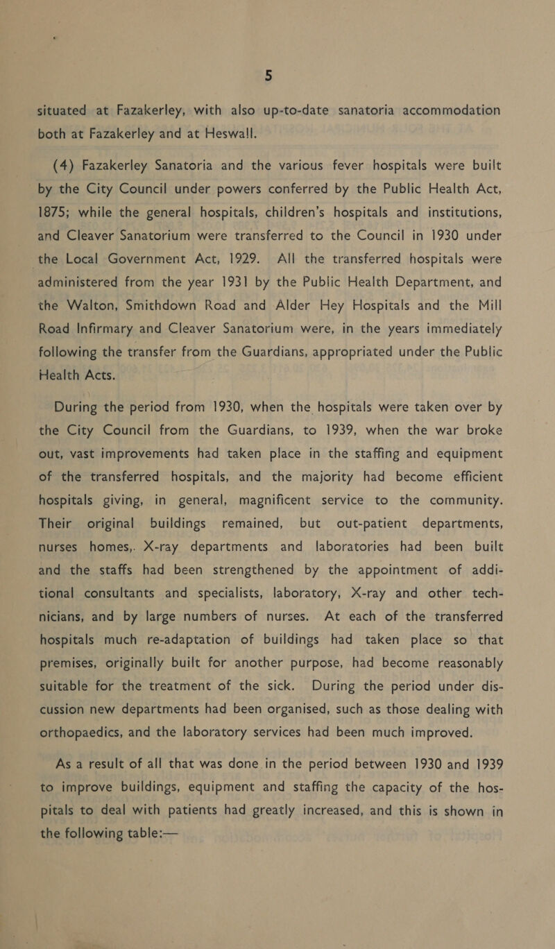 situated at Fazakerley, with also up-to-date sanatoria accommodation both at Fazakerley and at Heswall. (4) Fazakerley Sanatoria and the various fever hospitals were built _ by the City Council under powers conferred by the Public Health Act, 1875; while the general hospitals, children’s hospitals and institutions, and Cleaver Sanatorium were transferred to the Council in 1930 under the Local Government Act, 1929. All the transferred hospitals were administered from the year 1931 by the Public Health Department, and the Walton, Smithdown Road and Alder Hey Hospitals and the Mill Road Infirmary and Cleaver Sanatorium were, in the years immediately following the transfer from the Guardians, appropriated under the Public Health Acts. Buring the period from 1930, when the hospitals were taken over by the City Council from the Guardians, to 1939, when the war broke out, vast improvements had taken place in the staffing and equipment of the transferred hospitals, and the majority had become efficient hospitals giving, in general, magnificent service to the community. Their original buildings remained, but out-patient departments, nurses homes,. X-ray departments and laboratories had been built and the staffs had been strengthened by the appointment of addi- tional consultants and specialists, laboratory, X-ray and other tech- nicians, and by large numbers of nurses. At each of the transferred hospitals much re-adaptation of buildings had taken place so that premises, originally built for another purpose, had become reasonably suitable for the treatment of the sick. During the period under dis- cussion new departments had been organised, such as those dealing with orthopaedics, and the laboratory services had been much improved. As a result of all that was done in the period between 1930 and 1939 to improve buildings, equipment and staffing the capacity of the hos- pitals to deal with patients had greatly increased, and this is shown in the following table:—