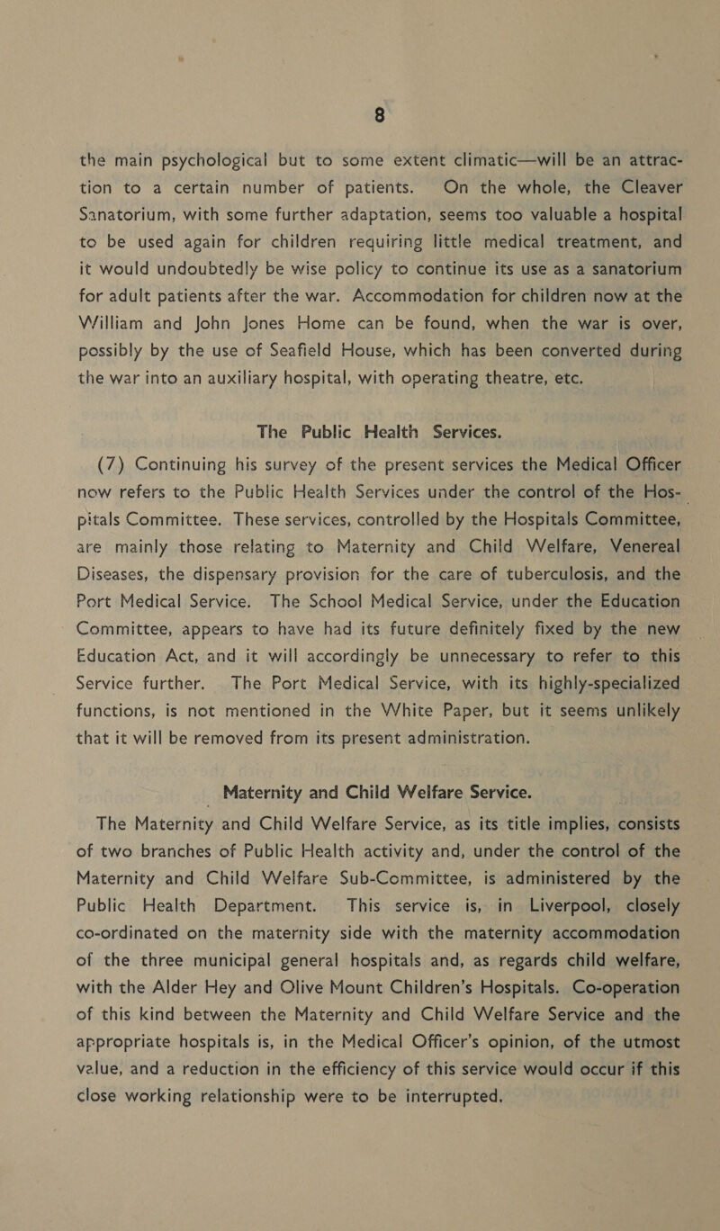 the main psychological but to some extent climatic—will be an attrac- tion to a certain number of patients. On the whole, the Cleaver Sanatorium, with some further adaptation, seems too valuable a hospital to be used again for children requiring little medical treatment, and it would undoubtedly be wise policy to continue its use as a sanatorium for adult patients after the war. Accommodation for children now at the William and John Jones Home can be found, when the war is over, possibly by the use of Seafield House, which has been converted during the war into an auxiliary hospital, with operating theatre, etc. The Public Health Services. (7) Continuing his survey of the present services the Medical Officer now refers to the Public Health Services under the control of the Hos- pitals Committee. These services, controlled by the Hospitals Committee, are mainly those relating to Maternity and Child Welfare, Venereal Diseases, the dispensary provision for the care of tuberculosis, and the Port Medical Service. The School Medical Service, under the Education Committee, appears to have had its future definitely fixed by the new Education Act, and it will accordingly be unnecessary to refer to this Service further. The Port Medical Service, with its highly-specialized | functions, is not mentioned in the White Paper, but it seems unlikely that it will be removed from its present administration. Maternity and Child Welfare Service. The Maternity and Child Welfare Service, as its title implies, consists of two branches of Public Health activity and, under the control of the Maternity and Child Welfare Sub-Committee, is administered by the Public Health Department. This service is, in Liverpool, closely co-ordinated on the maternity side with the maternity accommodation of the three municipal general hospitals and, as regards child welfare, with the Alder Hey and Olive Mount Children’s Hospitals. Co-operation of this kind between the Maternity and Child Welfare Service and the appropriate hospitals is, in the Medical Officer’s opinion, of the utmost value, and a reduction in the efficiency of this service would occur if this close working relationship were to be interrupted.