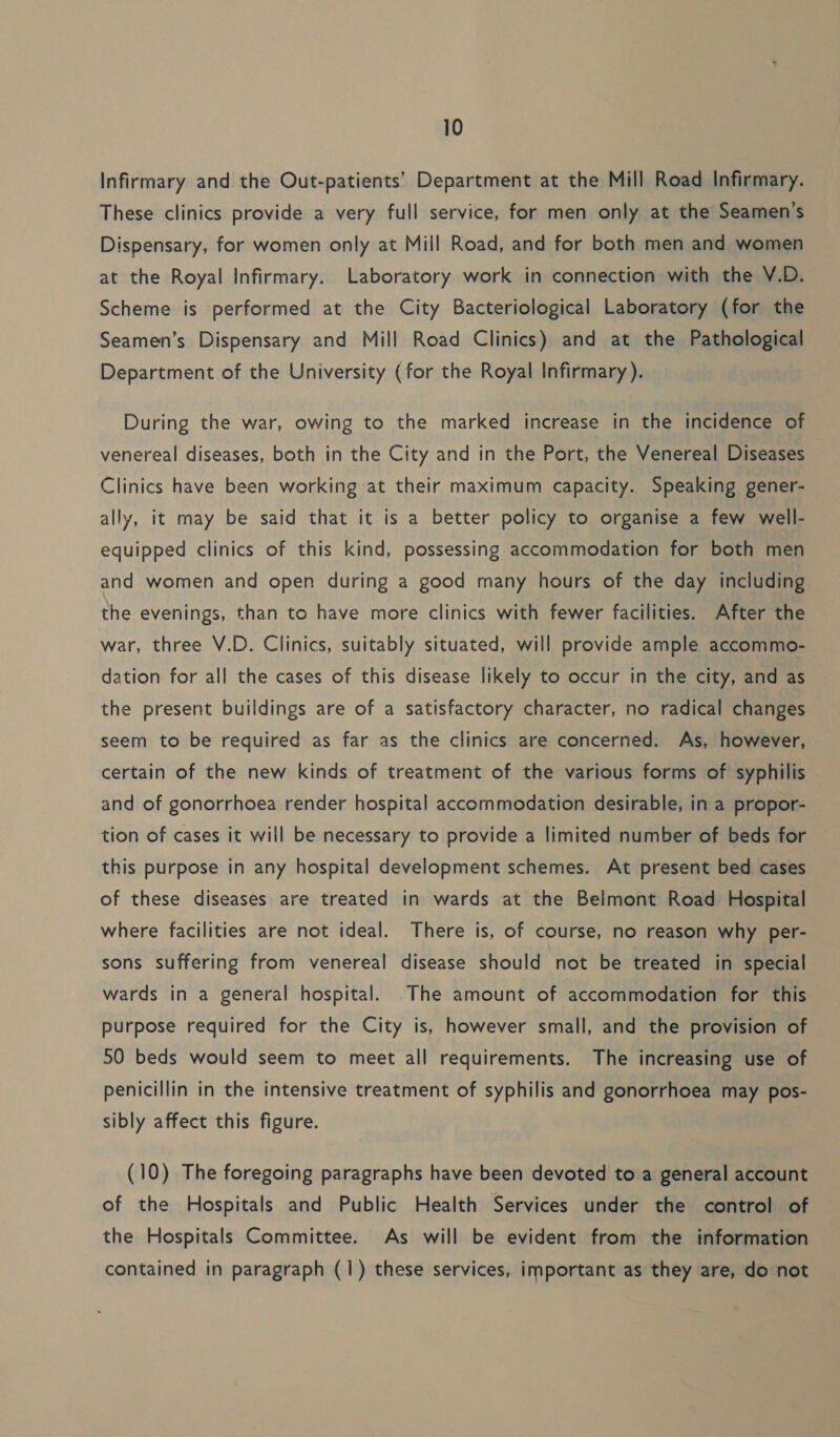 Infirmary and the Out-patients’ Department at the Mill Road Infirmary. These clinics provide a very full service, for men only at the Seamen’s Dispensary, for women only at Mill Road, and for both men and women at the Royal Infirmary. Laboratory work in connection with the V.D. Scheme is performed at the City Bacteriological Laboratory (for the Seamen’s Dispensary and Mill Road Clinics) and at the Pathological Department of the University (for the Royal Infirmary ). During the war, owing to the marked increase in the incidence of venereal diseases, both in the City and in the Port, the Venereal Diseases Clinics have been working at their maximum capacity. Speaking gener- ally, it may be said that it is a better policy to organise a few well- equipped clinics of this kind, possessing accommodation for both men and women and open during a good many hours of the day including the evenings, than to have more clinics with fewer facilities. After the war, three V.D. Clinics, suitably situated, will provide ample accommo- dation for all the cases of this disease likely to occur in the city, and as the present buildings are of a satisfactory character, no radical changes seem to be required as far as the clinics are concerned. As, however, certain of the new kinds of treatment of the various forms of syphilis and of gonorrhoea render hospital accommodation desirable, in a propor- tion of cases it will be necessary to provide a limited number of beds for this purpose in any hospital development schemes. At present bed cases of these diseases are treated in wards at the Belmont Road Hospital where facilities are not ideal. There is, of course, no reason why per- sons suffering from venereal disease should not be treated in special wards in a general hospital. .The amount of accommodation for this purpose required for the City is, however small, and the provision of 50 beds would seem to meet all requirements. The increasing use of penicillin in the intensive treatment of syphilis and gonorrhoea may pos- sibly affect this figure. (10) The foregoing paragraphs have been devoted to a general account of the Hospitals and Public Health Services under the control of the Hospitals Committee. As will be evident from the information contained in paragraph (1) these services, important as they are, do not