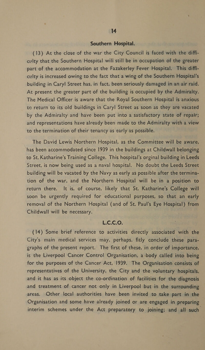 Southern Hospital. (13) At the close of the war the City Council is faced with the diffi- culty that the Southern Hospital wili still be in occupation of the greater part of the accommodation at the Fazakerley Fever Hospital. This diffi- culty is increased owing to the fact that a wing of the Southern Hospital's building in Caryl Street has, in fact, been seriously damaged in an air raid. At present the greater part of the building is occupied by the Admiralty. The Medical Officer is aware that the Royal Southern Hospital is anxious to return to its old buildings in Caryl Street as soon as they are vacated by the Admiralty and have been put into a satisfactory state of repair; and representations have already been made to the Admiralty with a view to the termination of their tenancy as early as possible. The David Lewis Northern Hospital, as the Committee will be aware, has been accommodated since 1939 in the buildings at Childwall belonging to St. Katharine’s Training College. This hospital’s orginal building in Leeds Street, is now being used as a naval hospital. No doubt the Leeds Street building will be vacated by the Navy as early as possible after the termina- tion of the war, and the Northern Hospital will be in a position to return there. It is, of course, likely that St. Katharine’s College will soon be urgently required for educational purposes, so that an early removal of the Northern Hospital (and of St. Paul’s Eye Hospital) from Childwall will be necessary. L.C.C.O. (14) Some brief reference to activities directly associated with the City’s main medical services may, perhaps, fitly conclude these para- graphs of the present report. The first of these, in order of importance, is the Liverpool Cancer Control Organisation, a body called into being for the purposes of the Cancer Act, 1939. The Organisation consists of representatives of the University, the City and the voluntary hospitals, and it has as its object the co-ordination of facilities for the diagnosis and treatment of cancer not only in Liverpool but in the surrounding areas. Other local authorities have been invited to take part in the Organisation and some have already joined or are engaged in preparing interim schemes under the Act preparatory to joining; and all such