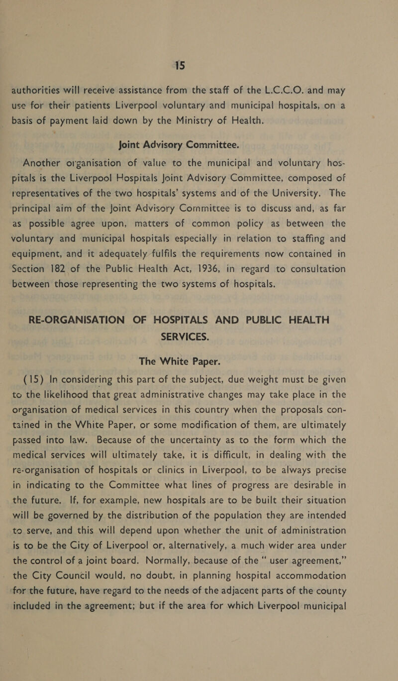 authorities will receive assistance from the staff of the L.C.C.O. and may use for their patients Liverpool voluntary and municipal hospitals, on a basis of payment laid down by the Ministry of Health. joint Advisory Committee. Another organisation of value to the municipal and voluntary hos- pitals is the Liverpool Hospitals Joint Advisory Committee, composed of representatives of the two hospitals’ systems and of the University. The principal aim of the Joint Advisory Committee is to discuss and, as far as possible agree upon, matters of common policy as between the voluntary and municipal hospitals especially in relation to staffing and equipment, and it adequately fulfils the requirements now contained in Section 182 of the Public Health Act, 1936, in regard to consultation between those representing the two systems of hospitals. RE-ORGANISATION OF HOSPITALS AND PUBLIC HEALTH SERVICES. The White Paper. (15) In considering this part of the subject, due weight must be given to the likelihood that great administrative changes may take place in the organisation of medical services in this country when the proposals con- tained in the White Paper, or some modification of them, are ultimately passed into law. Because of the uncertainty as to the form which the medical services will ultimately take, it is difficult, in dealing with the re-organisation of hospitals or clinics in Liverpool, to be always precise in indicating to the Committee what lines of progress are desirable in the future. If, for example, new hospitals are to be built their situation will be governed by the distribution of the population they are intended to serve, and this will depend upon whether the unit of administration is to be the City of Liverpool or, alternatively, a much wider area under the control of a joint board. Normally, because of the “ user agreement,” the City Council would, no doubt, in planning hospital accommodation for the future, have regard to the needs of the adjacent parts of the county included in the agreement; but if the area for which Liverpool municipal