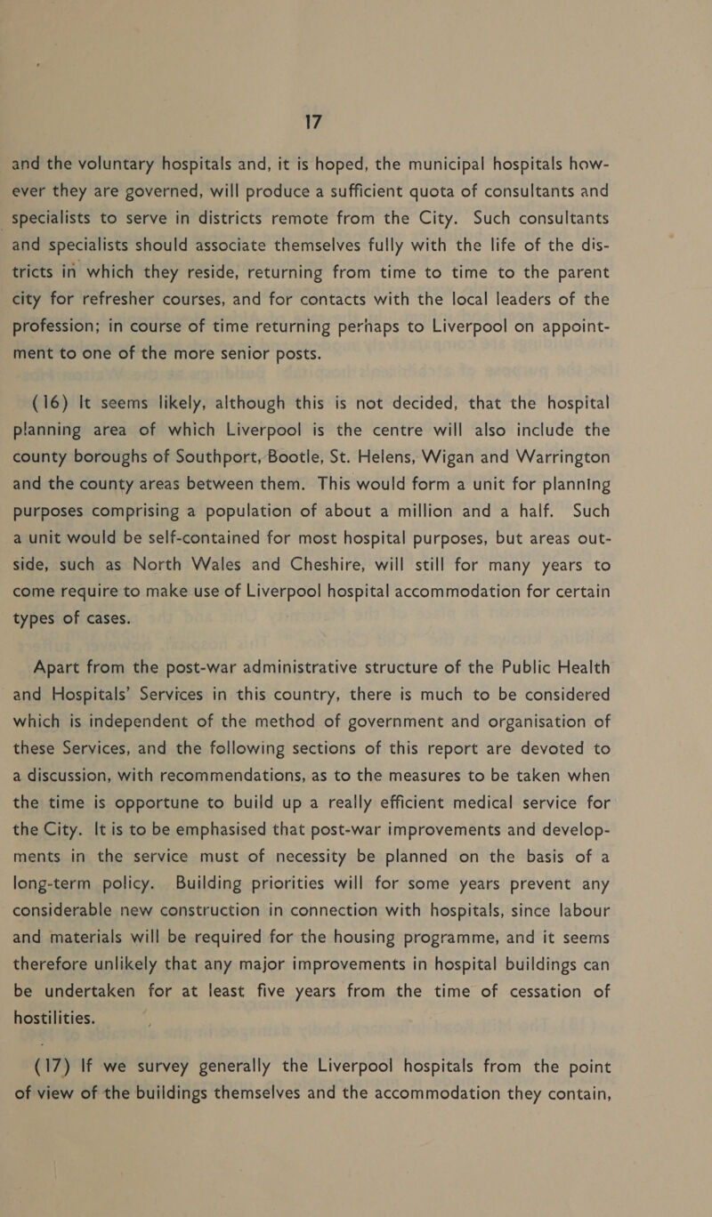 and the voluntary hospitals and, it is hoped, the municipal hospitals how- ever they are governed, will produce a sufficient quota of consultants and Specialists to serve in districts remote from the City. Such consultants and specialists should associate themselves fully with the life of the dis- tricts in which they reside, returning from time to time to the parent city for refresher courses, and for contacts with the local leaders of the profession; in course of time returning perhaps to Liverpool on appoint- ment to one of the more senior posts. (16) It seems likely, although this is not decided, that the hospital planning area of which Liverpool is the centre will also include the county boroughs of Southport, Bootle, St. Helens, Wigan and Warrington and the county areas between them. This would form a unit for planning purposes comprising a population of about a million and a half. Such a unit would be self-contained for most hospital purposes, but areas out- side, such as North Wales and Cheshire, will still for many years to come require to make use of Liverpool hospital accommodation for certain types of cases. Apart from the post-war administrative structure of the Public Health ~and Hospitals’ Services in this country, there is much to be considered which is independent of the method of government and organisation of these Services, and the following sections of this report are devoted to a discussion, with recommendations, as to the measures to be taken when the time is opportune to build up a really efficient medical service for the City. It is to be emphasised that post-war improvements and develop- ments in the service must of necessity be planned on the basis of a long-term policy. Building priorities will for some years prevent any considerable new construction in connection with hospitals, since labour and materials will be required for the housing programme, and it seems therefore unlikely that any major improvements in hospital buildings can be undertaken for at least five years from the time of cessation of hostilities. (17) If we survey generally the Liverpool hospitals from the point of view of the buildings themselves and the accommodation they contain,