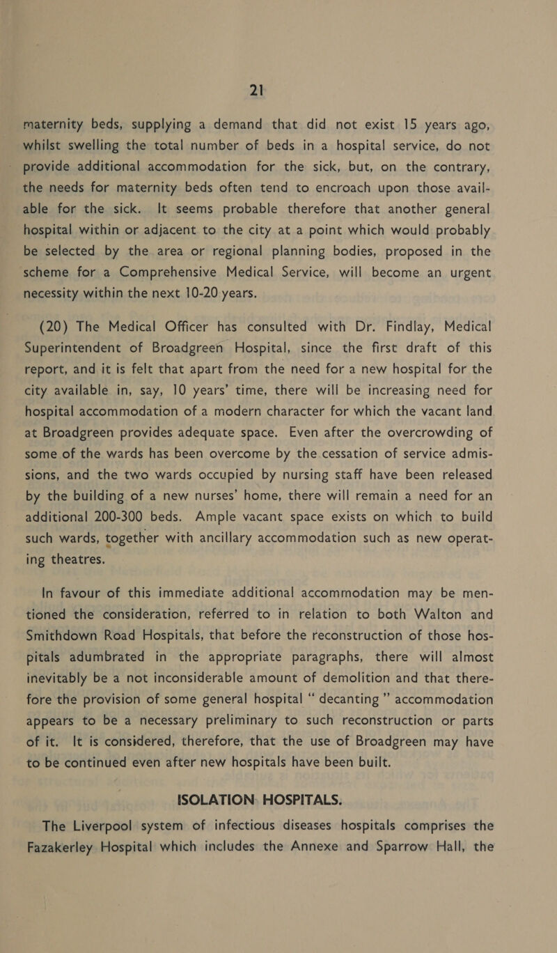 maternity beds, supplying a demand that did not exist 15 years ago, whilst swelling the total number of beds in a hospital service, do not provide additional accommodation for the sick, but, on the contrary, the needs for maternity beds often tend to encroach upon those avail- able for the sick. It seems probable therefore that another general hospital within or adjacent to the city at a point which would probably be selected by the area or regional planning bodies, proposed in the scheme for a Comprehensive Medical Service, will become an urgent necessity within the next 10-20 years. (20) The Medical Officer has consulted with Dr. Findlay, Medical Superintendent of Broadgreen Hospital, since the first draft of this report, and it is felt that apart from the need for a new hospital for the city available in, say, 10 years’ time, there will be increasing need for hospital accommodation of a modern character for which the vacant land at Broadgreen provides adequate space. Even after the overcrowding of some of the wards has been overcome by the cessation of service admis- sions, and the two wards occupied by nursing staff have been released by the building of a new nurses’ home, there will remain a need for an additional 200-300 beds. Ample vacant space exists on which to build such wards, together with ancillary accommodation such as new operat- ing theatres. In favour of this immediate additional accommodation may be men- tioned the consideration, referred to in relation to both Walton and Smithdown Road Hospitals, that before the reconstruction of those hos- pitals adumbrated in the appropriate paragraphs, there will almost inevitably be a not inconsiderable amount of demolition and that there- fore the provision of some general hospital “ decanting ’’ accommodation appears to be a necessary preliminary to such reconstruction or parts of it. It is considered, therefore, that the use of Broadgreen may have to be continued even after new hospitals have been built. ISOLATION: HOSPITALS. The Liverpool system of infectious diseases hospitals comprises the Fazakerley Hospital which includes the Annexe and Sparrow Hall, the