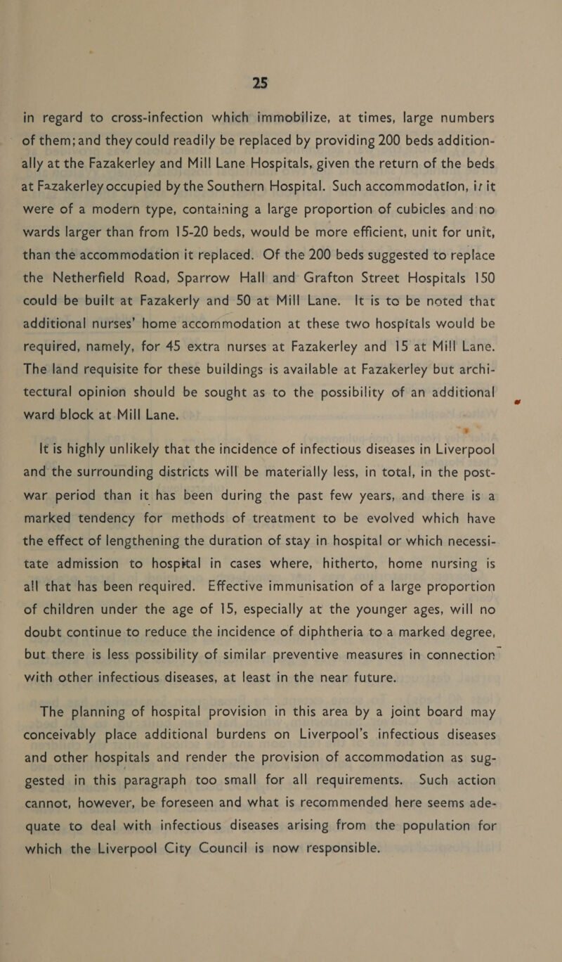 in regard to cross-infection which immobilize, at times, large numbers of them; and they could readily be replaced by providing 200 beds addition- ally at the Fazakerley and Mill Lane Hospitals, given the return of the beds at Fazakerley occupied by the Southern Hospital. Such accommodation, is it were of a modern type, containing a large proportion of cubicles and no wards larger than from 15-20 beds, would be more efficient, unit for unit, than the accommodation it replaced. Of the 200 beds suggested to replace the Netherfield Road, Sparrow Hall and Grafton Street Hospitals 150 could be built at Fazakerly and 50 at Mill Lane. It is to be noted that additional nurses’ home accommodation at these two hospitals would be required, namely, for 45 extra nurses at Fazakerley and 15 at Mill Lane. The land requisite for these buildings is available at Fazakerley but archi- tectural opinion should be sought as to the possibility of an additional ward block at.Mill Lane. iat It is highly unlikely that the incidence of infectious diseases in Liverpool and the surrounding districts will be materially less, in total, in the post- war period than it has been during the past few years, and there is a marked tendency for methods of treatment to be evolved which have the effect of lengthening the duration of stay in hospital or which necessi- tate admission to hospital in cases where, hitherto, home nursing is all that has been required. Effective immunisation of a large proportion of children under the age of 15, especially at the younger ages, will no doubt continue to reduce the incidence of diphtheria to a marked degree, but there is less possibility of similar preventive measures in connection with other infectious diseases, at least in the near future. The planning of hospital provision in this area by a joint board may conceivably place additional burdens on Liverpool’s infectious diseases and other hospitals and render the provision of accommodation as sug- gested in this paragraph too small for all requirements. Such action cannot, however, be foreseen and what is recommended here seems ade- quate to deal with infectious diseases arising from the population for which the Liverpool City Council is now responsible.