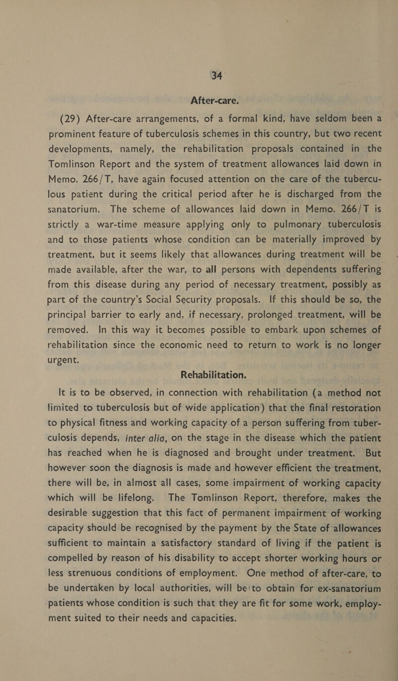 After-care. (29) After-care arrangements, of a formal kind, have seldom been a prominent feature of tuberculosis schemes in this country, but two recent developments, namely, the rehabilitation proposals contained in the Tomlinson Report and the system of treatment allowances laid down in Memo. 266/T, have again focused attention on the care of the tubercu- lous patient during the critical period after he is discharged from the sanatorium. The scheme of allowances laid down in Memo. 266/T is strictly a war-time measure applying only to pulmonary tuberculosis and to those patients whose condition can be materially improved by treatment, but it seems likely that allowances during treatment will be made available, after the war, to all persons with dependents suffering from this disease during any period of necessary treatment, possibly as part of the country’s Social Security proposals. If this should be so, the principal barrier to early and, if necessary, prolonged treatment, will be removed. In this way it becomes possible to embark upon schemes of rehabilitation since the economic need to return to work is no longer urgent. Rehabilitation. It is to be observed, in connection with rehabilitation (a method not limited to tuberculosis but of wide application) that the final restoration to physical fitness and working capacity of a person suffering from tuber- culosis depends, inter alia, on the stage in the disease which the patient has reached when he is diagnosed and brought under treatment. But however soon the diagnosis is made and however efficient the treatment, there will be, in almost all cases, some impairment of working capacity which will be lifelong. The Tomlinson Report, therefore, makes the desirable suggestion that this fact of permanent impairment of working capacity should be recognised by the payment by the State of allowances sufficient to maintain a satisfactory standard of living if the patient is compelled by reason of his disability to accept shorter working hours or less strenuous conditions of employment. One method of after-care, to be undertaken by local authorities, will be'to obtain for ex-sanatorium patients whose condition is such that they are fit for some work, employ- ment suited to their needs and capacities.