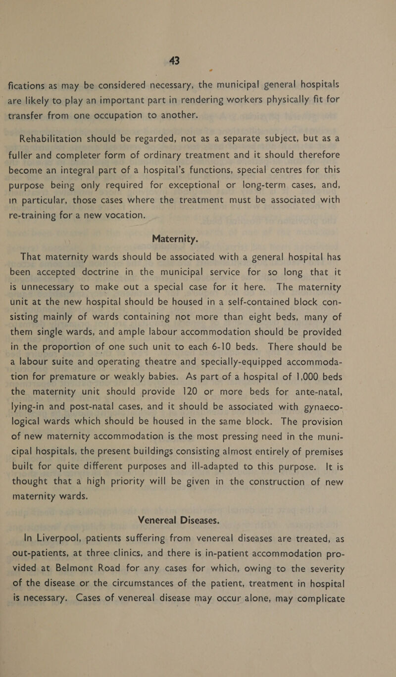 fications as may be considered necessary, the municipal general hospitals are likely to play an important part in rendering workers physically fit for transfer from one occupation to another. Rehabilitation should be regarded, not as a separate subject, but as a fuller and completer form of ordinary treatment and it should therefore become an integral part of a hospital’s functions, special centres for this purpose being only required for exceptional or long-term cases, and, in particular, those cases where the treatment must be associated with re-training for a new vocation. Maternity. That maternity wards should be associated with a general hospital has been accepted doctrine in the municipal service for so long that it is unnecessary to make out a special case for it here. The maternity unit at the new hospital should be housed in a self-contained block con- sisting mainly of wards containing not more than eight beds, many of them single wards, and ample labour accommodation should be provided _in the proportion of one such unit to each 6-10 beds. There should be a labour suite and operating theatre and specially-equipped accommoda- tion for premature or weakly babies. As part of a hospital of 1,000 beds the maternity unit should provide 120 or more beds for ante-natal, lying-in and post-natal cases, and it should be associated with gynaeco- logical wards which should be housed in the same block. The provision of new maternity accommodation is the most pressing need in the muni- cipal hospitals, the present buildings consisting almost entirely of premises built for quite different purposes and ill-adapted to this purpose. It is thought that a high priority will be given in the construction of new maternity wards. Venereal Diseases. In Liverpool, patients suffering from venereal diseases are treated, as out-patients, at three clinics, and there is in-patient accommodation pro- vided at Belmont Road for any cases for which, owing to the severity of the disease or the circumstances of the patient, treatment in hospital is necessary. Cases of venereal disease may occur alone, may complicate