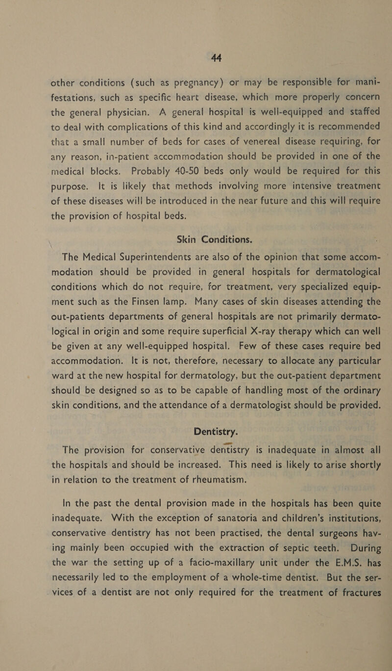 other conditions (such as pregnancy) or may be responsible for mani- festations, such as specific heart disease, which more properly concern the general physician. A general hospital is well-equipped and staffed to deal with complications of this kind and accordingly it is recommended that a small number of beds for cases.of venereal disease requiring, for any reason, in-patient accommedation should be provided in one of the medical blocks. Probably 40-50 beds only would be required for this purpose. It is likely that methods involving more intensive treatment of these diseases will be introduced in the near future and this will require the provision of hospital beds. Skin Conditions. The Medical Superintendents are also of the opinion that some accom- modation should be provided in general hospitals for dermatological conditions which do not require, for treatment, very specialized equip- ment such as the Finsen lamp. Many cases of skin diseases attending the out-patients departments of general hospitals. are not primarily dermato- logical in origin and some require superficial X-ray therapy which can well be given at any well-equipped hospital. Few of these cases require bed accommodation. It is not, therefore, necessary to allocate any particular ward at the new hospital for dermatology, but the out-patient department should be designed so as to be capable of handling most of the ordinary skin conditions, and the attendance of a dermatologist should be provided. Dentistry. The provision for conservative dentistry is inadequate in almost all the hospitals and should be increased. This need is likely to arise shortly in relation to the treatment of rheumatism. In the past the dental provision made in the hospitals has been quite inadequate. With the exception of sanatoria and children’s institutions, conservative dentistry has not been practised, the dental surgeons hav- ing mainly been occupied with the extraction of septic teeth. During the war the setting up of a facio-maxillary unit under the E.M.S. has necessarily led to the employment of a whole-time dentist. But the ser- vices of a dentist are not only required for the treatment of fractures