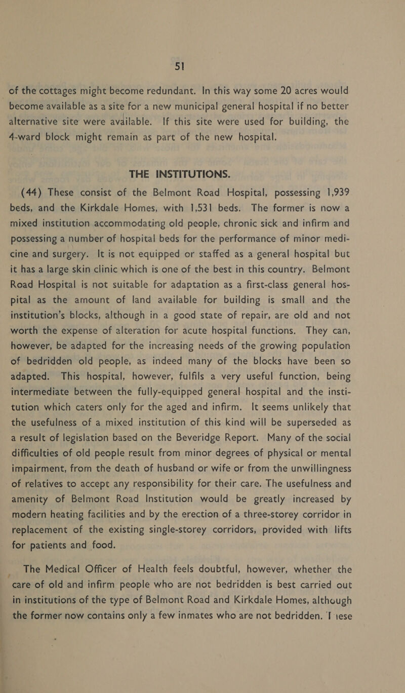 5] of the cottages might become redundant. In this way some 20 acres would become available as a site for a new municipal general hospital if no better alternative site were available. If this site were used for building, the 4-ward block might remain as part of the new hospital. THE INSTITUTIONS. (44) These consist of the Belmont Road Hospital, possessing 1,939 beds, and the Kirkdale Homes, with 1,531 beds. The former is now a mixed institution accommodating old people, chronic sick and infirm and possessing a number of hospital beds for the performance of minor medi- cine and surgery. It is not equipped or staffed as a general hospital but it has a large skin clinic which is one of the best in this country. Belmont Road Hospital is not suitable for adaptation as a first-class general hos- pital as the amount of land available for building is small and the institution’s blocks, although in a good state of repair, are old and not worth the expense of alteration for acute hospital functions. They can, however, be adapted for the increasing needs of the growing population of bedridden old people, as indeed many of the blocks have been so adapted. This hospital, however, fulfils a very useful function, being intermediate between the fully-equipped general hospital and the insti- tution which caters only for the aged and infirm. It seems unlikely that the usefulness of a mixed institution of this kind will be superseded as a result of legislation based on the Beveridge Report. Many of the social difficulties of old people result from minor degrees of physical or mental impairment, from the death of husband or wife or from the unwillingness of relatives to accept any responsibility for their care. The usefulness and amenity of Belmont Road Institution would be greatly increased by modern heating facilities and by the erection of a three-storey corridor in replacement of the existing single-storey corridors, provided with lifts for patients and food. The Medical Officer of Health feels doubtful, however, whether the care of old and infirm people who are not bedridden is best carried out in institutions of the type of Belmont Road and Kirkdale Homes, although the former now contains only a few inmates who are not bedridden. I 1ese