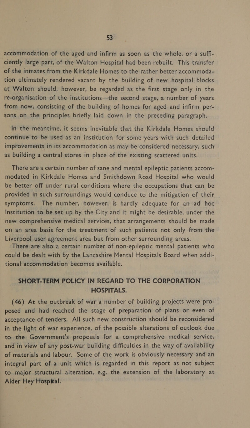 accommodation of the aged and infirm as soon as the whole, or a suffi- ciently large part, of the Walton Hospital had been rebuilt. This transfer of the inmates from the Kirkdale Homes to the rather better accommoda- tion ultimately rendered vacant by the building of new hospital blocks at Walton should, however, be regarded as the first stage only in the re-organisation of the institutions—the second stage, a number of years from now, consisting of the building of homes for aged and infirm per- sons on the principles briefly laid down in the preceding paragraph. In the meantime, it seems inevitable that the Kirkdale Homes should continue to be used as an institution for some years with such detailed improvements in its accommodation as may be considered necessary, such as building a central stores in place of the existing scattered units. There are a certain number of sane and mental epileptic patients accom- modated in Kirkdale Homes and Smithdown Road Hospital who would be better off under rural conditions where the occupations that can be provided in such surroundings would conduce to the mitigation of their symptoms. The number, however, is hardly adequate for an ad hoc Institution to be set up by the City and it might be desirable, under the -new comprehensive medical services, that arrangements should be made on an area basis for the treatment of such patients not only from the Liverpool user agreement area but from other surrounding areas. There are also a certain number of non-epileptic mental patients who could be dealt with by the Lancashire Mental Hospitals Board when addi- tional accommodation becomes available. SHORT-TERM POLICY IN REGARD TO THE CORPORATION HOSPITALS. (46) At the outbreak of war a number of building projects were pro- posed and had reached the stage of preparation of plans or even of acceptance of tenders. All such new construction should be reconsidered in the light of war experience, of the possible alterations of outlook due to the Government’s proposals for a comprehensive medical service, and in view of any post-war building difficulties in the way of availability of materials and labour. Some of the work is obviously necessary and an integral part of a unit which is regarded in this report as not subject to major structural alteration, e.g. the extension of the laboratory at Alder Hey Hospital.
