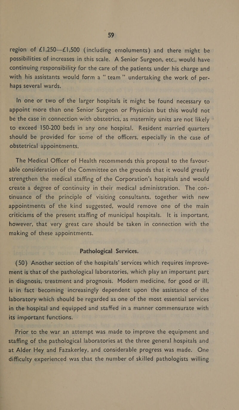 region of £1,250—£1,500 (including emoluments) and there might be possibilities of increases in this scale. A Senior Surgeon, etc., would have continuing responsibility for the care of the patients under his charge and 66 ’” with his assistants would form a “ team” undertaking the work of per- haps several wards. In one or two of the larger hospitals it might be found necessary to appoint more than one Senior Surgeon or Physician but this would not be the case in connection with obstetrics, as maternity units are not likely to exceed 150-200 beds in any one hospital. Resident married quarters should be Deed for some of the officers, Agedgiy in the case of obstetrical appointments. The Medical Officer of Health recommends this proposal to the favour- able consideration of the Committee on the grounds that it would greatly strengthen the medical staffing of the Corporation’s hospitals and would create a degree of continuity in their medical administration. The con- tinuance of the principle of visiting consultants, together with new appointments of the kind suggested, would remove one of the main criticisms of the present staffing of municipal hospitals. It is important, however, that very great care should be taken in connection with the making of these appointments. Pathological Services. (50) Another section of the hospitals’ services which requires improve- ment is that of the pathological laboratories, which play an important part in diagnosis, treatment and prognosis. Modern medicine, for good or ill, is in fact becoming increasingly dependent upon the assistance of the laboratory which should be regarded as one of the most essential services in the hospital and equipped and staffed in a manner commensurate with its important functions. Prior tc the war an attempt was made to improve the equipment and staffing of the pathological laboratories at the three general hospitals and at Alder Hey and Fazakerley, and considerable progress was made. One difficulty experienced was that the number of skilled pathologists willing