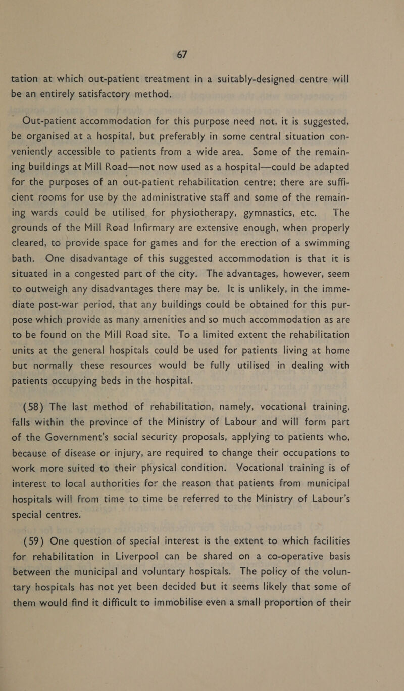 tation at which out-patient treatment in a suitably-designed centre will be an entirely satisfactory method. Out-patient accommodation for this purpose need not, it is suggested, be organised at a hospital, but preferably in some central situation con- veniently accessible to patients from a wide area. Some of the remain- ing buildings at Mill Road—not now used as a hospital—could be adapted for the purposes of an out-patient rehabilitation centre; there are suffi- cient rooms for use by the administrative staff and some of the remain- ing wards could be utilised for physiotherapy, gymnastics, etc. The grounds of the Mill Road Infirmary are extensive enough, when properly cleared, to provide space for games and for the erection of a swimming bath. One disadvantage of this suggested accommodation is that it is situated in a congested part of the city. The advantages, however, seem to outweigh any disadvantages there may be. It is unlikely, in the imme- diate post-war period, that any buildings could be obtained for this pur- pose which provide as many amenities and so much accommodation as are to be found on the Mill Road site. To a limited extent the rehabilitation units at the general hospitals could be used for patients living at home but normally these resources would be fully utilised in dealing with patients occupying beds in the hospital. (58) The last method of rehabilitation, namely, vocational training, falls within the province of the Ministry of Labour and will form part of the Government’s social security proposals, applying to patients who, because of disease or injury, are required to change their occupations to work more suited to their physical condition. Vocational training is of interest to local authorities for the reason that patients from municipal hospitals will from time to time be referred to the Ministry of Labour’s special centres. (59) One question of special interest is the extent to which facilities for rehabilitation in Liverpool can be shared on a co-operative basis between the municipal and voluntary hospitals. The policy of the volun- tary hospitals has not yet been decided but it seems likely that some of them would find it difficult to immobilise even a small proportion of their