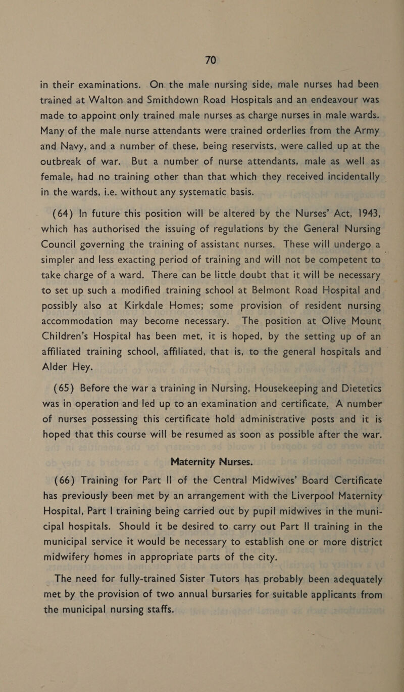 in their examinations. On. the male nursing side, male nurses had been trained at Walton and Smithdown Road Hospitals and an endeavour was made to appoint only trained male nurses as charge nurses in male wards. Many of the male nurse attendants were trained orderlies from the Army and Navy, and a number of these, being reservists, were called up at the outbreak of war. But a number of nurse attendants, male as well as female, had no training other than that which they received incidentally | in the wards, i.e. without any systematic basis. (64) In future this position will be altered by the Nurses’ Act, 1943, which has authorised the issuing of regulations by the General Nursing Council governing the training of assistant nurses. These will undergo a simpler and less exacting period of training and will not be competent to , take charge of a ward. There can be little doubt that it will be necessary to set up such a modified training school at Belmont Road Hospital and possibly also at Kirkdale Homes; some provision of resident nursing accommodation may become necessary. The position at Olive Mount Children’s Hospital has been met, it is hoped, by the setting up of an affiliated training school, affiliated, that is, to the general hospitals and Alder Hey. (65) Before the war a training in Nursing, Housekeeping and Dietetics was in operation and led up to an examination and certificate. A number of nurses possessing this certificate hold administrative posts and it is hoped that this course will be resumed as soon as possible after the war. Maternity Nurses. (66) Training for Part Il of the Central Midwives’ Board Certificate has previously been met by an arrangement with the Liverpool Maternity Hospital, Part | training being carried out by pupil midwives in the muni- cipal hospitals. Should it be desired to carry out Part Il training in the municipal service it would be necessary to establish one or more district midwifery homes in appropriate parts of the city. The need for fully-trained Sister Tutors has probably been adequately met by the provision of two annual bursaries for suitable applicants from the municipal nursing staffs.