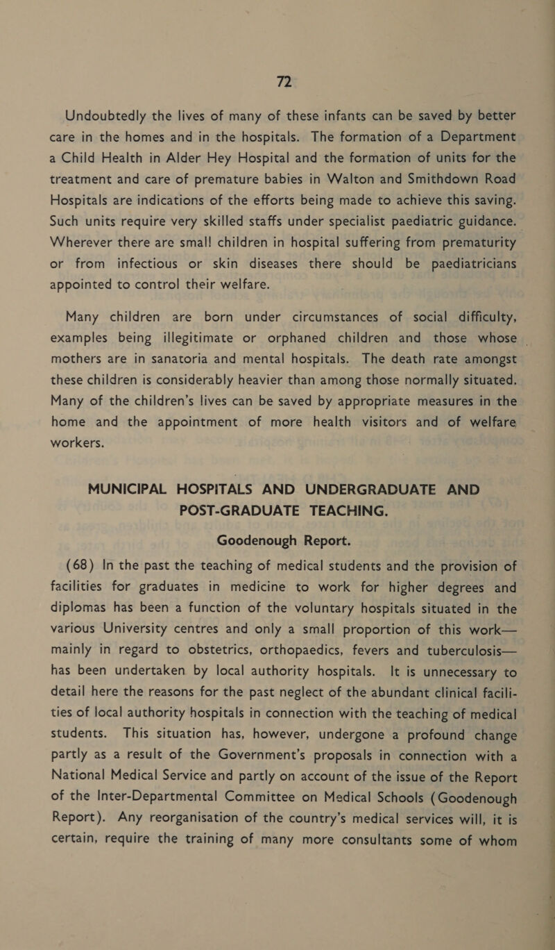 Undoubtedly the lives of many of these infants can be saved by better care in the homes and in the hospitals. The formation of a Department a Child Health in Alder Hey Hospital and the formation of units for the treatment and care of premature babies in Walton and Smithdown Road Hospitals are indications of the efforts being made to achieve this saving. Wherever there are smal! children in hospital suffering from prematurity or from infectious or skin diseases there should be paediatricians appointed to control their welfare. Many children are born under circumstances of social difficulty, mothers are in sanatoria and mental hospitals. The death rate amongst these children is considerably heavier than among those normally situated. Many of the children’s lives can be saved by appropriate measures in the home and the appointment of more health visitors and of welfare workers. MUNICIPAL HOSPITALS AND UNDERGRADUATE AND POST-GRADUATE TEACHING. Goodenough Report. (68) In the past the teaching of medical students and the provision of facilities for graduates in medicine to work for higher degrees and diplomas has been a function of the voluntary hospitals situated in the various University centres and only a small proportion of this work— mainly in regard to obstetrics, orthopaedics, fevers and tuberculosis— has been undertaken by local authority hospitals. It is unnecessary to detail here the reasons for the past neglect of the abundant clinical facili- ties of local authority hospitals in connection with the teaching of medical students. This situation has, however, undergone a profound change partly as a result of the Government’s proposals in connection with a National Medical Service and partly on account of the issue of the Report of the Inter-Departmental Committee on Medical Schools (Goodenough Report). Any reorganisation of the country’s medical services will, it is certain, require the training of many more consultants some of whom ~ ee