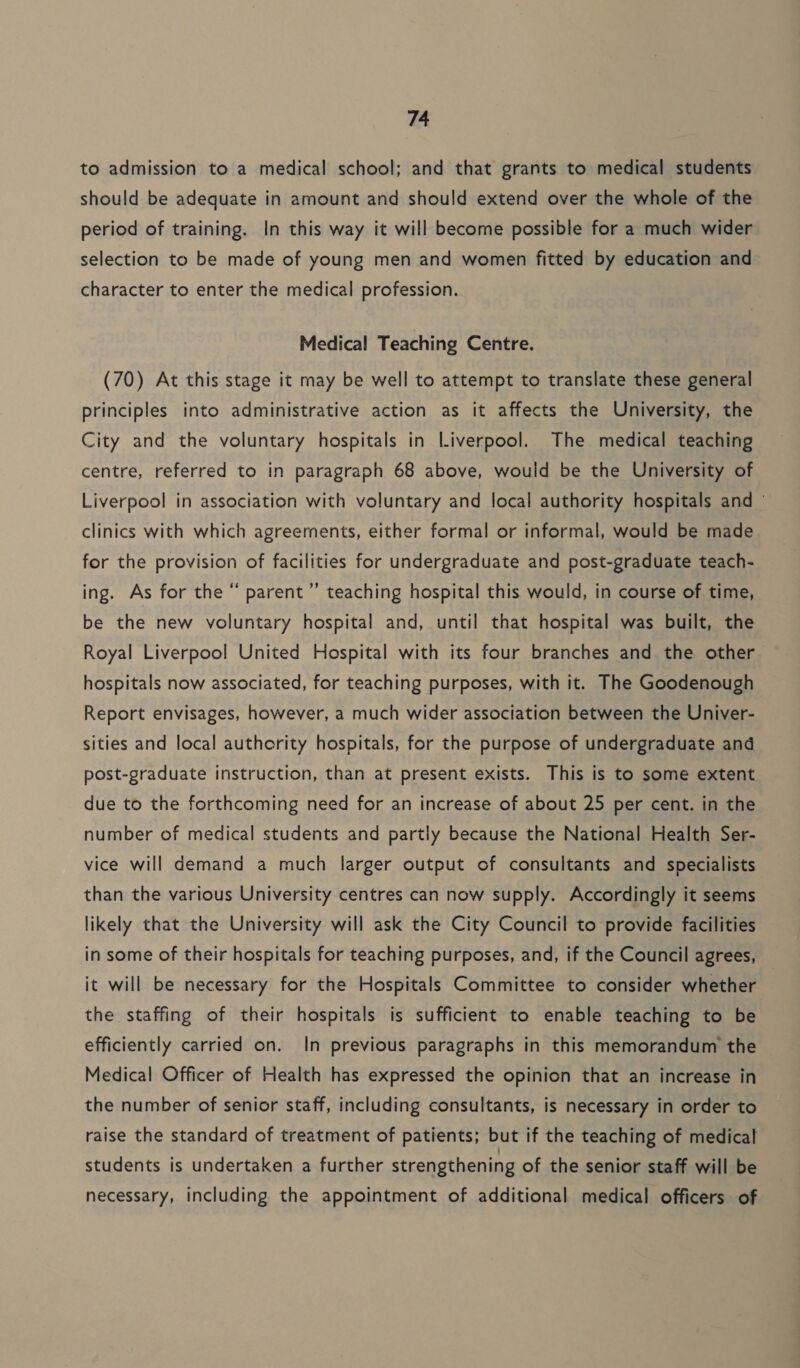 to admission to a medical school; and that grants to medical students should be adequate in amount and should extend over the whole of the period of training. In this way it will become possible for a much wider selection to be made of young men and women fitted by education and character to enter the medical profession. Medical Teaching Centre. (70) At this stage it may be well to attempt to translate these general principles into administrative action as it affects the University, the City and the voluntary hospitals in Liverpool. The medical teaching centre, referred to in paragraph 68 above, would be the University of Liverpool in association with voluntary and local authority hospitals and © clinics with which agreements, either formal or informal, would be made for the provision of facilities for undergraduate and post-graduate teach- ing. As for the “ parent’ teaching hospital this would, in course of time, be the new voluntary hospital and, until that hospital was built, the Royal Liverpool United Hospital with its four branches and the other hospitals now associated, for teaching purposes, with it. The Goodenough Report envisages, however, a much wider association between the Univer- sities and local authority hospitals, for the purpose of undergraduate and post-graduate instruction, than at present exists. This is to some extent due to the forthcoming need for an increase of about 25 per cent. in the number of medical students and partly because the National Health Ser- vice will demand a much larger output of consultants and specialists than the various University centres can now supply. Accordingly it seems likely that the University will ask the City Council to provide facilities in some of their hospitals for teaching purposes, and, if the Council agrees, it will be necessary for the Hospitals Committee to consider whether the staffing of their hospitals is sufficient to enable teaching to be efficiently carried on. In previous paragraphs in this memorandum the Medical Officer of Health has expressed the opinion that an increase in the number of senior staff, including consultants, is necessary in order to raise the standard of treatment of patients; but if the teaching of medical students is undertaken a further strengthening of the senior staff will be necessary, including the appointment of additional medical officers of